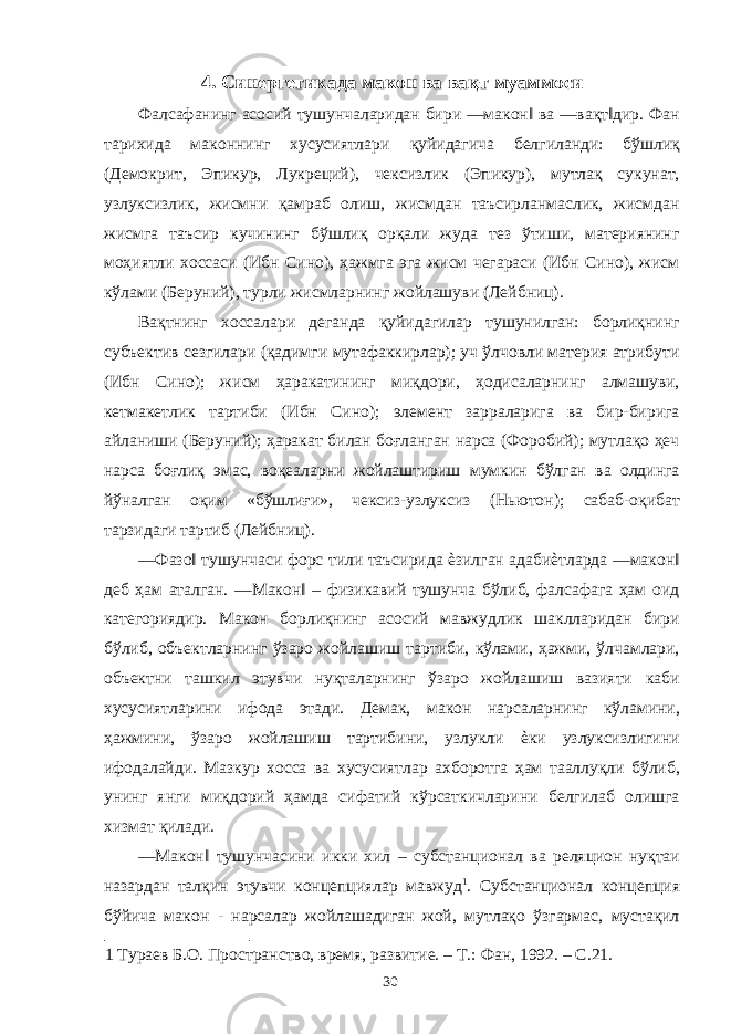 4. Синергетикада макон ва вақт муаммоси Фалсафанинг асосий тушунчаларидан бири ―макон‖ ва ―вақт‖дир. Фан тарихида маконнинг хусусиятлари қуйидагича белгиланди: бўшлиқ (Демокрит, Эпикур, Лукреций), чексизлик (Эпикур), мутлақ сукунат, узлуксизлик, жисмни қамраб олиш, жисмдан таъсирланмаслик, жисмдан жисмга таъсир кучининг бўшлиқ орқали жуда тез ўтиши, материянинг моҳиятли хоссаси (Ибн Сино), ҳажмга эга жисм чегараси (Ибн Сино), жисм кўлами (Беруний), турли жисмларнинг жойлашуви (Лейбниц). Вақтнинг хоссалари деганда қуйидагилар тушунилган: борлиқнинг субъектив сезгилари (қадимги мутафаккирлар); уч ўлчовли материя атрибути (Ибн Сино); жисм ҳаракатининг миқдори, ҳодисаларнинг алмашуви, кетмакетлик тартиби (Ибн Сино); элемент зарраларига ва бир-бирига айланиши (Беруний); ҳаракат билан боғланган нарса (Форобий); мутлақо ҳеч нарса боғлиқ эмас, воқеаларни жойлаштириш мумкин бўлган ва олдинга йўналган оқим «бўшлиғи», чексиз-узлуксиз (Ньютон); сабаб-оқибат тарзидаги тартиб (Лейбниц). ―Фазо‖ тушунчаси форс тили таъсирида ѐзилган адабиѐтларда ―макон‖ деб ҳам аталган. ―Макон‖ – физикавий тушунча бўлиб, фалсафага ҳам оид категориядир. Макон борлиқнинг асосий мавжудлик шаклларидан бири бўлиб, объектларнинг ўзаро жойлашиш тартиби, кўлами, ҳажми, ўлчамлари, объектни ташкил этувчи нуқталарнинг ўзаро жойлашиш вазияти каби хусусиятларини ифода этади. Демак, макон нарсаларнинг кўламини, ҳажмини, ўзаро жойлашиш тартибини, узлукли ѐки узлуксизлигини ифодалайди. Мазкур хосса ва хусусиятлар ахборотга ҳам тааллуқли бўлиб, унинг янги миқдорий ҳамда сифатий кўрсаткичларини белгилаб олишга хизмат қилади. ―Макон‖ тушунчасини икки хил – субстанционал ва реляцион нуқтаи назардан талқин этувчи концепциялар мавжуд 1 . Субстанционал концепция бўйича макон - нарсалар жойлашадиган жой, мутлақо ўзгармас, мустақил 1 Тураев Б.О. Пространство, время, развитие. – Т.: Фан, 1992. – С.21. 30 