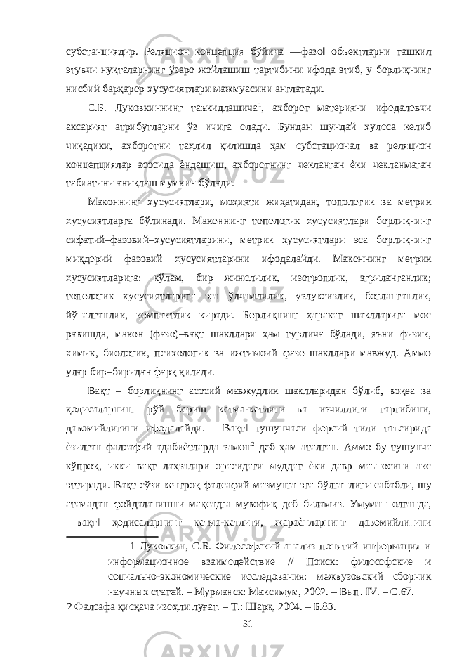 субстанциядир. Реляцион концепция бўйича ―фазо‖ объектларни ташкил этувчи нуқталарнинг ўзаро жойлашиш тартибини ифода этиб, у борлиқнинг нисбий барқарор хусусиятлари мажмуасини англатади. С.Б. Луковкиннинг таъкидлашича 1 , ахборот материяни ифодаловчи аксарият атрибутларни ўз ичига олади. Бундан шундай хулоса келиб чиқадики, ахборотни таҳлил қилишда ҳам субстационал ва реляцион концепциялар асосида ѐндашиш, ахборотнинг чекланган ѐки чекланмаган табиатини аниқлаш мумкин бўлади. Маконнинг хусусиятлари, моҳияти жиҳатидан, топологик ва метрик хусусиятларга бўлинади. Маконнинг топологик хусусиятлари борлиқнинг сифатий–фазовий–хусусиятларини, метрик хусусиятлари эса борлиқнинг миқдорий фазовий хусусиятларини ифодалайди. Маконнинг метрик хусусиятларига: кўлам, бир жинслилик, изотроплик, эгриланганлик; топологик хусусиятларига эса ўлчамлилик, узлуксизлик, боғланганлик, йўналганлик, компактлик киради. Борлиқнинг ҳаракат шаклларига мос равишда, макон (фазо)–вақт шакллари ҳам турлича бўлади, яъни физик, химик, биологик, психологик ва ижтимоий фазо шакллари мавжуд. Аммо улар бир–биридан фарқ қилади. Вақт – борлиқнинг асосий мавжудлик шаклларидан бўлиб, воқеа ва ҳодисаларнинг рўй бериш кетма-кетлиги ва изчиллиги тартибини, давомийлигини ифодалайди. ―Вақт‖ тушунчаси форсий тили таъсирида ѐзилган фалсафий адабиѐтларда замон 2 деб ҳам аталган. Аммо бу тушунча кўпроқ, икки вақт лаҳзалари орасидаги муддат ѐки давр маъносини акс эттиради. Вақт сўзи кенгроқ фалсафий мазмунга эга бўлганлиги сабабли, шу атамадан фойдаланишни мақсадга мувофиқ деб биламиз. Умуман олганда, ―вақт‖ ҳодисаларнинг кетма-кетлиги, жараѐнларнинг давомийлигини 1 Луковкин, С.Б. Философский анализ понятий информация и информационное взаимодействие // Поиск: философские и социально-экономические исследования: межвузовский сборник научных статей. – Мурманск: Максимум, 2002. – Вып. IV. – С.67. 2 Фалсафа қисқача изоҳли луғат. – Т.: Шарқ, 2004. – Б.83. 31 