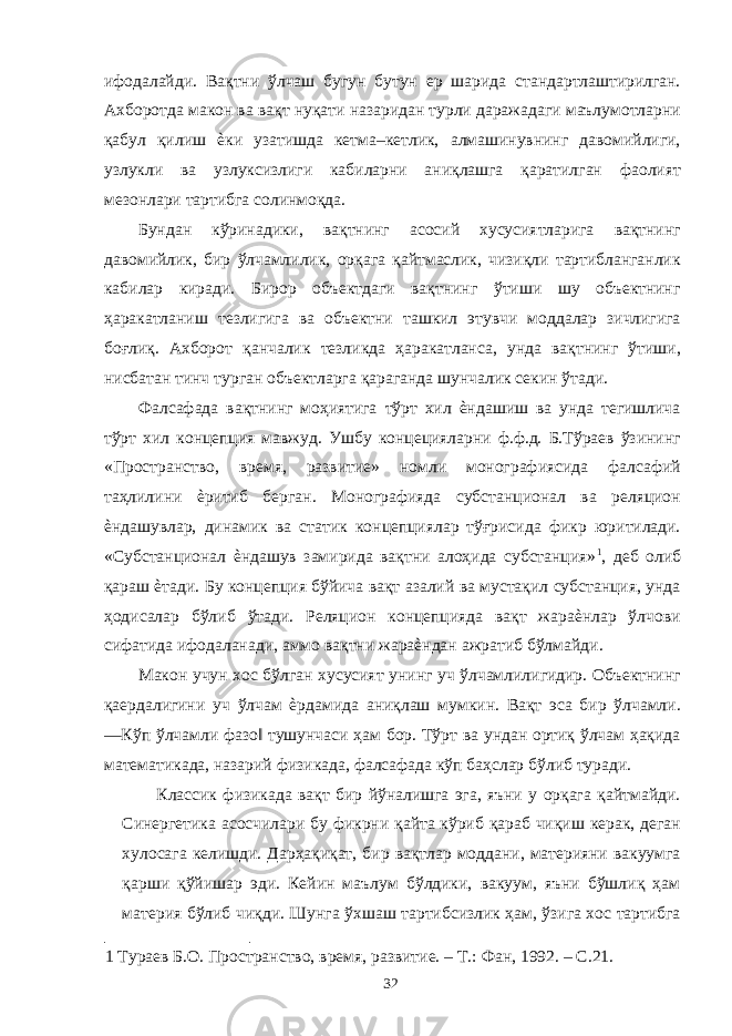 ифодалайди. Вақтни ўлчаш бугун бутун ер шарида стандартлаштирилган. Ахборотда макон ва вақт нуқати назаридан турли даражадаги маълумотларни қабул қилиш ѐки узатишда кетма–кетлик, алмашинувнинг давомийлиги, узлукли ва узлуксизлиги кабиларни аниқлашга қаратилган фаолият мезонлари тартибга солинмоқда. Бундан кўринадики, вақтнинг асосий хусусиятларига вақтнинг давомийлик, бир ўлчамлилик, орқага қайтмаслик, чизиқли тартибланганлик кабилар киради. Бирор объектдаги вақтнинг ўтиши шу объектнинг ҳаракатланиш тезлигига ва объектни ташкил этувчи моддалар зичлигига боғлиқ. Ахборот қанчалик тезликда ҳаракатланса, унда вақтнинг ўтиши, нисбатан тинч турган объектларга қараганда шунчалик секин ўтади. Фалсафада вақтнинг моҳиятига тўрт хил ѐндашиш ва унда тегишлича тўрт хил концепция мавжуд. Ушбу концецияларни ф.ф.д. Б.Тўраев ўзининг «Пространство, время, развитие» номли монографиясида фалсафий таҳлилини ѐритиб берган. Монографияда субстанционал ва реляцион ѐндашувлар, динамик ва статик концепциялар тўғрисида фикр юритилади. «Субстанционал ѐндашув замирида вақтни алоҳида субстанция» 1 , деб олиб қараш ѐтади. Бу концепция бўйича вақт азалий ва мустақил субстанция, унда ҳодисалар бўлиб ўтади. Реляцион концепцияда вақт жараѐнлар ўлчови сифатида ифодаланади, аммо вақтни жараѐндан ажратиб бўлмайди. Макон учун хос бўлган хусусият унинг уч ўлчамлилигидир. Объектнинг қаердалигини уч ўлчам ѐрдамида аниқлаш мумкин. Вақт эса бир ўлчамли. ―Кўп ўлчамли фазо‖ тушунчаси ҳам бор. Тўрт ва ундан ортиқ ўлчам ҳақида математикада, назарий физикада, фалсафада кўп баҳслар бўлиб туради. Классик физикада вақт бир йўналишга эга, яъни у орқага қайтмайди. Синергетика асосчилари бу фикрни қайта кўриб қараб чиқиш керак, деган хулосага келишди. Дарҳақиқат, бир вақтлар моддани, материяни вакуумга қарши қўйишар эди. Кейин маълум бўлдики, вакуум, яъни бўшлиқ ҳам материя бўлиб чиқди. Шунга ўхшаш тартибсизлик ҳам, ўзига хос тартибга 1 Тураев Б.О. Пространство, время, развитие. – Т.: Фан, 1992. – С.21. 32 