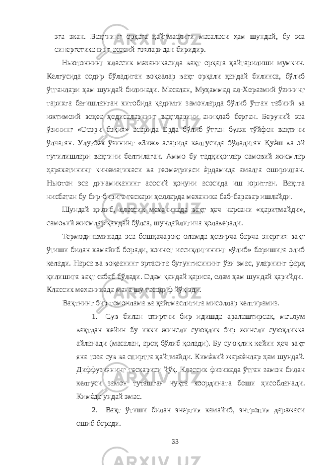 эга экан. Вақтнинг орқага қайтмаслиги масаласи ҳам шундай, бу эса синергетиканинг асосий ғояларидан биридир. Ньютоннинг классик механикасида вақт орқага қайтарилиши мумкин. Келгусида содир бўладиган воқеалар вақт орқали қандай билинса, бўлиб ўтганлари ҳам шундай билинади. Масалан, Муҳаммад ал-Хоразмий ўзининг тарихга бағишланган китобида қадимги замонларда бўлиб ўтган табиий ва ижтимоий воқеа ҳодисаларнинг вақтларини аниқлаб берган. Беруний эса ўзининг «Осори боқия» асарида Ерда бўлиб ўтган буюк тўйфон вақтини ўлчаган. Улуғбек ўзининг «Зиж» асарида келгусида бўладиган Қуѐш ва ой тутилишлари вақтини белгилаган. Аммо бу тадқиқотлар самовий жисмлар ҳаракатининг кинематикаси ва геометрияси ѐрдамида амалга оширилган. Ньютон эса динамиканинг асосий қонуни асосида иш юритган. Вақтга нисбатан бу бир-бирига тескари ҳолларда механика баб-баравар ишлайди. Шундай қилиб, классик механикада вақт ҳеч нарсани «қаритмайди», самовий жисмлар қандай бўлса, шундайлигича қолаверади. Термодинамикада эса бошқачароқ: оламда ҳозирча барча энергия вақт ўтиши билан камайиб боради, коинот иссиқлигининг «ўлиб» боришига олиб келади. Нарса ва воқеанинг эртасига бугунгисининг ўзи эмас, уларнинг фарқ қилишига вақт сабаб бўлади. Одам қандай қариса, олам ҳам шундай қарийди. Классик механикада мана шу тасодиф йўқ эди. Вақтнинг бир томонлама ва қайтмаслигига мисоллар келтирамиз. 1. Сув билан спиртни бир идишда аралаштирсак, маълум вақтдан кейин бу икки жинсли суюқлик бир жинсли суюқликка айланади (масалан, ароқ бўлиб қолади). Бу суюқлик кейин ҳеч вақт яна тоза сув ва спиртга қайтмайди. Кимѐвий жараѐнлар ҳам шундай. Диффузиянинг тескариси йўқ. Классик физикада ўтган замон билан келгуси замон туташган нуқта координата боши ҳисобланади. Кимѐда ундай эмас. 2. Вақт ўтиши билан энергия камайиб, энтропия даражаси ошиб боради. 33 