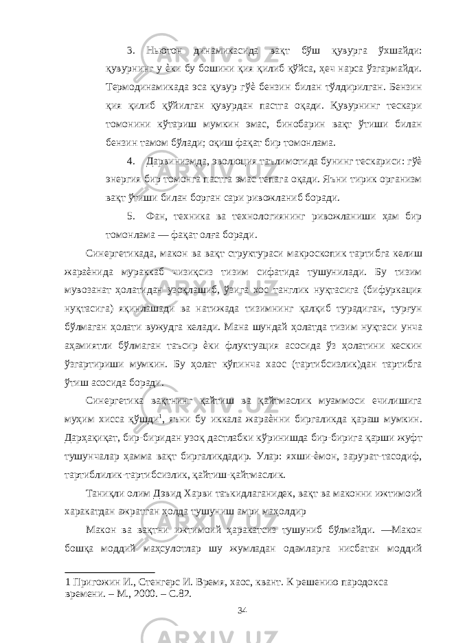 3. Ньютон динамикасида вақт бўш қувурга ўхшайди: қувурнинг у ѐки бу бошини қия қилиб қўйса, ҳеч нарса ўзгармайди. Термодинамикада эса қувур гўѐ бензин билан тўлдирилган. Бензин қия қилиб қўйилган қувурдан пастга оқади. Қувурнинг тескари томонини кўтариш мумкин эмас, бинобарин вақт ўтиши билан бензин тамом бўлади; оқиш фақат бир томонлама. 4. Дарвинизмда, эволюция таълимотида бунинг тескариси: гўѐ энергия бир томонга пастга эмас тепага оқади. Яъни тирик организм вақт ўтиши билан борган сари ривожланиб боради. 5. Фан, техника ва технологиянинг ривожланиши ҳам бир томонлама — фақат олға боради. Синергетикада, макон ва вақт структураси макроскопик тартибга келиш жараѐнида мураккаб чизиқсиз тизим сифатида тушунилади. Бу тизим мувозанат ҳолатидан узоқлашиб, ўзига хос танглик нуқтасига (бифуркация нуқтасига) яқинлашади ва натижада тизимнинг қалқиб турадиган, турғун бўлмаган ҳолати вужудга келади. Мана шундай ҳолатда тизим нуқтаси унча аҳамиятли бўлмаган таъсир ѐки флуктуация асосида ўз ҳолатини кескин ўзгартириши мумкин. Бу ҳолат кўпинча хаос (тартибсизлик)дан тартибга ўтиш асосида боради. Синергетика вақтнинг қайтиш ва қайтмаслик муаммоси ечилишига муҳим хисса қўшди 1 , яъни бу иккала жараѐнни биргаликда қараш мумкин. Дарҳақиқат, бир-биридан узоқ дастлабки кўринишда бир-бирига қарши жуфт тушунчалар ҳамма вақт биргаликдадир. Улар: яхши-ѐмон, зарурат-тасодиф, тартиблилик-тартибсизлик, қайтиш-қайтмаслик. Таниқли олим Дэвид Харви таъкидлаганидек, вақт ва маконни ижтимоий харакатдан ажратган ҳолда тушуниш амри маҳолдир Макон ва вақтни ижтимоий ҳаракатсиз тушуниб бўлмайди. ―Макон бошқа моддий маҳсулотлар шу жумладан одамларга нисбатан моддий 1 Пригожин И., Стенгерс И. Время, хаос, квант. К решению пародокса времени. – М., 2000. – С.82. 34 