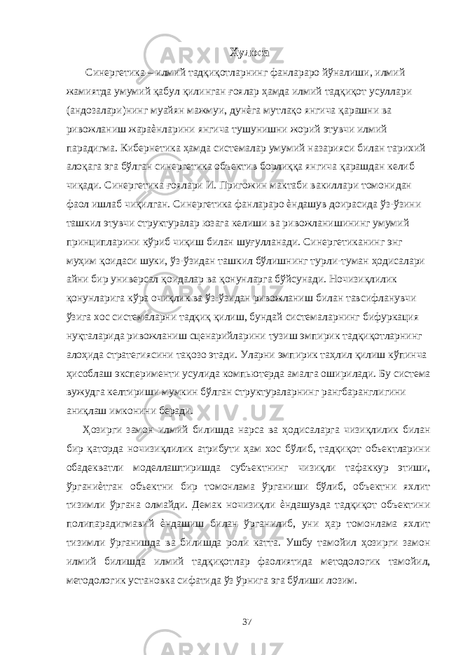 Хулоса Синергетика – илмий тадқиқотларнинг фанлараро йўналиши, илмий жамиятда умумий қабул қилинган ғоялар ҳамда илмий тадқиқот усуллари (андозалари)нинг муайян мажмуи, дунѐга мутлақо янгича қарашни ва ривожланиш жараѐнларини янгича тушунишни жорий этувчи илмий парадигма. Кибернетика ҳамда системалар умумий назарияси билан тарихий алоқага эга бўлган синергетика объектив борлиққа янгича қарашдан келиб чиқади. Синергетика ғоялари И. Пригожин мактаби вакиллари томонидан фаол ишлаб чиқилган. Синергетика фанлараро ѐндашув доирасида ўз-ўзини ташкил этувчи структуралар юзага келиши ва ривожланишининг умумий принципларини кўриб чиқиш билан шуғулланади. Синергетиканинг энг муҳим қоидаси шуки, ўз-ўзидан ташкил бўлишнинг турли-туман ҳодисалари айни бир универсал қоидалар ва қонунларга бўйсунади. Ночизиқлилик қонунларига кўра очиқлик ва ўз-ўзидан ривожланиш билан тавсифланувчи ўзига хос системаларни тадқиқ қилиш, бундай системаларнинг бифуркация нуқталарида ривожланиш сценарийларини тузиш эмпирик тадқиқотларнинг алоҳида стратегиясини тақозо этади. Уларни эмпирик таҳлил қилиш кўпинча ҳисоблаш эксперименти усулида компьютерда амалга оширилади. Бу система вужудга келтириши мумкин бўлган структураларнинг рангбаранглигини аниқлаш имконини беради. Ҳозирги замон илмий билишда нарса ва ҳодисаларга чизиқлилик билан бир қаторда ночизиқлилик атрибути ҳам хос бўлиб, тадқиқот объектларини обадекватли моделлаштиришда субъектнинг чизиқли тафаккур этиши, ўрганиѐтган объектни бир томонлама ўрганиши бўлиб, объектни яхлит тизимли ўргана олмайди. Демак ночизиқли ѐндашувда тадқиқот объектини полипарадигмавий ѐндашиш билан ўрганилиб, уни ҳар томонлама яхлит тизимли ўрганишда ва билишда роли катта. Ушбу тамойил ҳозирги замон илмий билишда илмий тадқиқотлар фаолиятида методологик тамойил, методологик установка сифатида ўз ўрнига эга бўлиши лозим. 37 