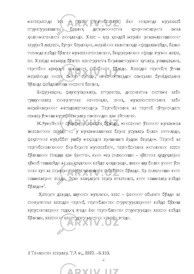 манзарасида эса – хаос (тартибсизлик) ѐки ниҳоятда мураккаб структуралашган борлиқ детерминистик қонуниятларига амал қилинмаганлиги аниқланди. Хаос – ҳар қандай жараѐн ривожланишининг зарурий лаҳзаси, бутун борлиқни, жараѐнни яхлитликда ифодаламайди, балки тизимда пайдо бўлган мувозанатсизликни, беқарорликни ифода этувчи лаҳза, он. Хаосда мавжуд бўлган конструктив бирлаштирувчи кучлар, уюшқоқлик, тартибни вужудга келишига сабабчиси бўлади. Хаосдан тартибга ўтиш жараѐнида инсон омили ортади, имкониятлардан самарали бунѐдкорлик йўлида фойдаланиш инсонга боғлиқ. Бифуркация, флуктуациялар, аттрактор, диссипатив система каби тушунчалар синергетика ночизиқли, очиқ, мувозангатсизлик каби жараѐнларнинг методологиясидир. Тартибсизлик ва тартиб тўғрисидаги ғоялар ўтмиш мутафаккирлар томонидан ҳам айтилган. Ж.Румийнинг сўзларини эсласак бўлади, «инсоният ўзининг мукаммал эмаслигини сезади … у мукаммалликка барча усуллар билан интилади, фақатгина муҳаббат ушбу мақсадга эришишга ѐрдам беради». Тартиб ва тартибсизликнинг бир-бирига муносабати, тартибсизлик янгиликни асоси бўлишини Ницще ҳам ѐритган, яъни «ер силкиниши – кўпгина қудуқларни кўмиб ташлайди ва чанқоқликни пайдо қилдиради, лекин шу билан унинг ўзи ички куч ва сирларни юзага келишига сабабчиси бўлади. Ер силкиниши янги чашмаларни очади. Эски халқларга зарар етказилса, янги чашмалар пайдо бўлади» 1 . Ҳозирги даврда, шуниси муҳимки, хаос – фаннинг объекти бўлди ва синергетика хаосдан тартиб, тартибланган структураларнинг пайдо бўлиш хусусиятларини тадқиқ этади ѐки тартибланган структурадан хаосни пайдо бўлиши, хаоснинг конструктивлигини намоѐн этади. 1 Танланган асарлар. Т.2. м,, 1990. –Б.153. 4 