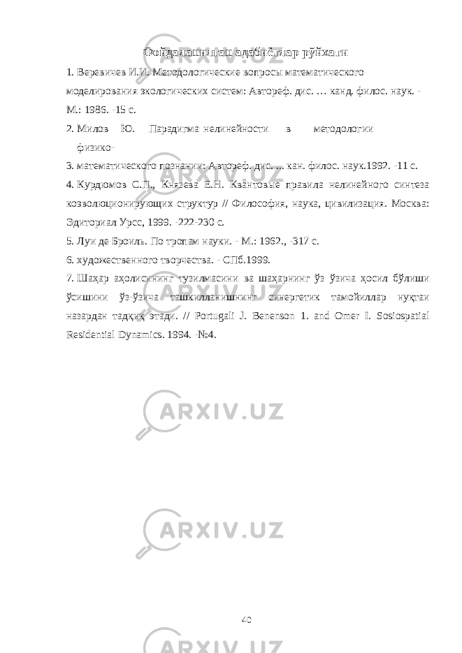 Фойдаланилган адабиётлар рўйхати 1. Веревичев И.И. Методологические вопросы математического моделирования экологических систем: Автореф. дис. … канд. филос. наук. - М.: 1986. -15 с. 2. Милов Ю. Парадигма нелинейности в методологии физико- 3. математического познании: Автореф. дис. ... кан. филос. наук.1992. -11 с. 4. Курдюмов С.П., Князева Е.Н. Квантовые правила нелинейного синтеза коэволюционирующих структур // Философия, наука, цивилизация. Москва: Эдиториал Урсс, 1999. -222-230 с. 5. Луи де Броиль. По тропам науки. - М.: 1962., -317 с. 6. художественного творчества. - СПб.1999. 7. Шаҳар аҳолисининг тузилмасини ва шаҳарнинг ўз ўзича ҳосил бўлиши ўсишини ўз-ўзича ташкилланишнинг синергетик тамойиллар нуқтаи назардан тадқиқ этади. // Portugali J. Benenson 1. and Omer I. Sosiospatial Residential Dynamics. 1994. -№4. 40 