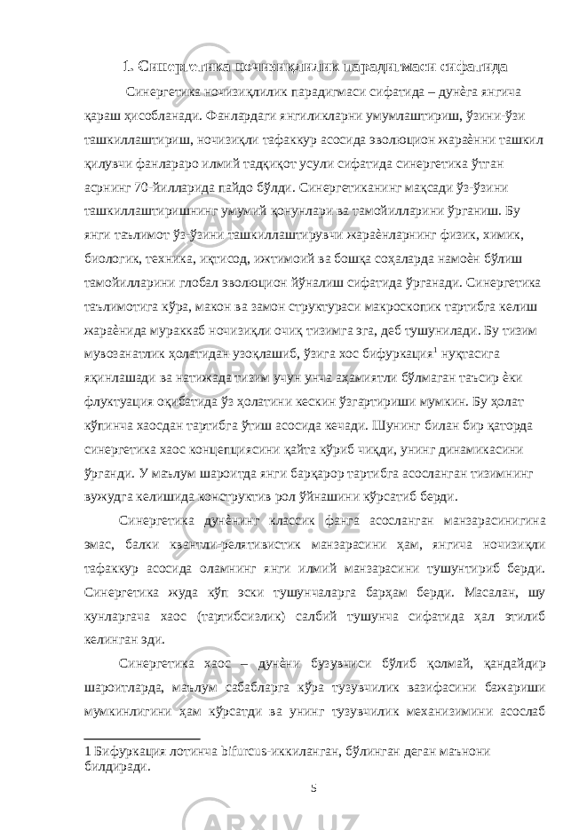 1. Синергетика ночизиқлилик парадигмаси сифатида Синергетика ночизиқлилик парадигмаси сифатида – дунѐга янгича қараш ҳисобланади. Фанлардаги янгиликларни умумлаштириш, ўзини-ўзи ташкиллаштириш, ночизиқли тафаккур асосида эволюцион жараѐнни ташкил қилувчи фанлараро илмий тадқиқот усули сифатида синергетика ўтган асрнинг 70-йилларида пайдо бўлди. Синергетиканинг мақсади ўз-ўзини ташкиллаштиришнинг умумий қонунлари ва тамойилларини ўрганиш. Бу янги таълимот ўз-ўзини ташкиллаштирувчи жараѐнларнинг физик, химик, биологик, техника, иқтисод, ижтимоий ва бошқа соҳаларда намоѐн бўлиш тамойилларини глобал эволюцион йўналиш сифатида ўрганади. Синергетика таълимотига кўра, макон ва замон структураси макроскопик тартибга келиш жараѐнида мураккаб ночизиқли очиқ тизимга эга, деб тушунилади. Бу тизим мувозанатлик ҳолатидан узоқлашиб, ўзига хос бифуркация 1 нуқтасига яқинлашади ва натижада тизим учун унча аҳамиятли бўлмаган таъсир ѐки флуктуация оқибатида ўз ҳолатини кескин ўзгартириши мумкин. Бу ҳолат кўпинча хаосдан тартибга ўтиш асосида кечади. Шунинг билан бир қаторда синергетика хаос концепциясини қайта кўриб чиқди, унинг динамикасини ўрганди. У маълум шароитда янги барқарор тартибга асосланган тизимнинг вужудга келишида конструктив рол ўйнашини кўрсатиб берди. Синергетика дунѐнинг классик фанга асосланган манзарасинигина эмас, балки квантли-релятивистик манзарасини ҳам, янгича ночизиқли тафаккур асосида оламнинг янги илмий манзарасини тушунтириб берди. Синергетика жуда кўп эски тушунчаларга барҳам берди. Масалан, шу кунларгача хаос (тартибсизлик) салбий тушунча сифатида ҳал этилиб келинган эди. Синергетика хаос – дунѐни бузувчиси бўлиб қолмай, қандайдир шароитларда, маълум сабабларга кўра тузувчилик вазифасини бажариши мумкинлигини ҳам кўрсатди ва унинг тузувчилик механизимини асослаб 1 Бифуркация лотинча bifurcus - иккиланган, бўлинган деган маънони билдиради. 5 