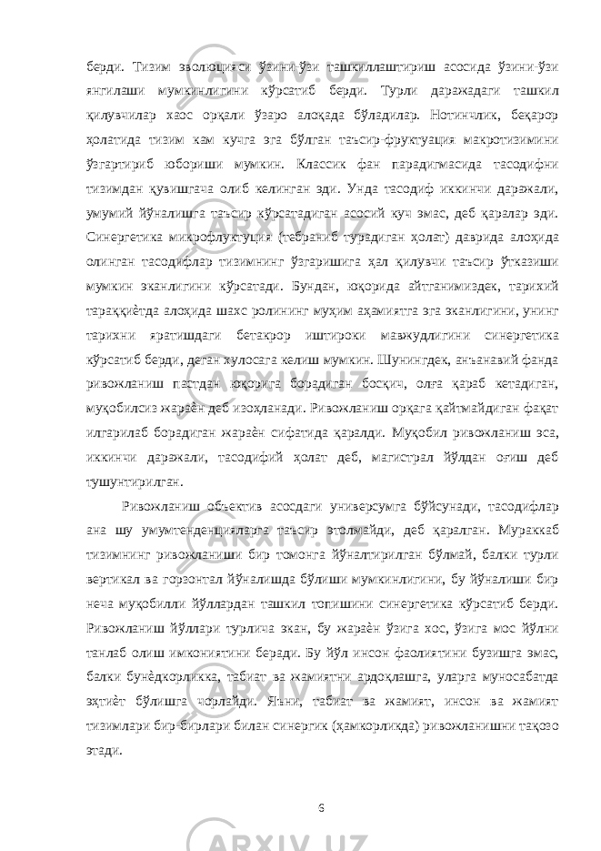 берди. Тизим эволюцияси ўзини-ўзи ташкиллаштириш асосида ўзини-ўзи янгилаши мумкинлигини кўрсатиб берди. Турли даражадаги ташкил қилувчилар хаос орқали ўзаро алоқада бўладилар. Нотинчлик, беқарор ҳолатида тизим кам кучга эга бўлган таъсир-фруктуация макротизимини ўзгартириб юбориши мумкин. Классик фан парадигмасида тасодифни тизимдан қувишгача олиб келинган эди. Унда тасодиф иккинчи даражали, умумий йўналишга таъсир кўрсатадиган асосий куч эмас, деб қаралар эди. Синергетика микрофлуктуция (тебраниб турадиган ҳолат) даврида алоҳида олинган тасодифлар тизимнинг ўзгаришига ҳал қилувчи таъсир ўтказиши мумкин эканлигини кўрсатади. Бундан, юқорида айтганимиздек, тарихий тараққиѐтда алоҳида шахс ролининг муҳим аҳамиятга эга эканлигини, унинг тарихни яратишдаги бетакрор иштироки мавжудлигини синергетика кўрсатиб берди, деган хулосага келиш мумкин. Шунингдек, анъанавий фанда ривожланиш пастдан юқорига борадиган босқич, олға қараб кетадиган, муқобилсиз жараѐн деб изоҳланади. Ривожланиш орқага қайтмайдиган фақат илгарилаб борадиган жараѐн сифатида қаралди. Муқобил ривожланиш эса, иккинчи даражали, тасодифий ҳолат деб, магистрал йўлдан оғиш деб тушунтирилган. Ривожланиш объектив асосдаги универсумга бўйсунади, тасодифлар ана шу умумтенденцияларга таъсир этолмайди, деб қаралган. Мураккаб тизимнинг ривожланиши бир томонга йўналтирилган бўлмай, балки турли вертикал ва горзонтал йўналишда бўлиши мумкинлигини, бу йўналиши бир неча муқобилли йўллардан ташкил топишини синергетика кўрсатиб берди. Ривожланиш йўллари турлича экан, бу жараѐн ўзига хос, ўзига мос йўлни танлаб олиш имкониятини беради. Бу йўл инсон фаолиятини бузишга эмас, балки бунѐдкорликка, табиат ва жамиятни ардоқлашга, уларга муносабатда эҳтиѐт бўлишга чорлайди. Яъни, табиат ва жамият, инсон ва жамият тизимлари бир-бирлари билан синергик (ҳамкорликда) ривожланишни тақозо этади. 6 