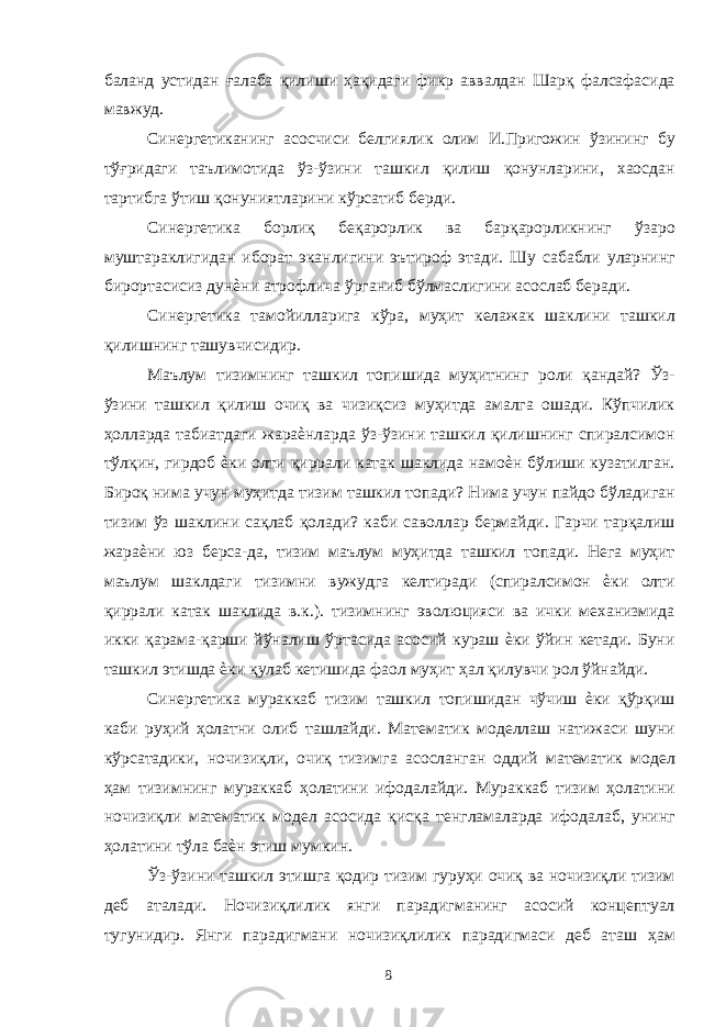 баланд устидан ғалаба қилиши ҳақидаги фикр аввалдан Шарқ фалсафасида мавжуд. Синергетиканинг асосчиси белгиялик олим И.Пригожин ўзининг бу тўғридаги таълимотида ўз-ўзини ташкил қилиш қонунларини, хаосдан тартибга ўтиш қонуниятларини кўрсатиб берди. Синергетика борлиқ беқарорлик ва барқарорликнинг ўзаро муштараклигидан иборат эканлигини эътироф этади. Шу сабабли уларнинг бирортасисиз дунѐни атрофлича ўрганиб бўлмаслигини асослаб беради. Синергетика тамойилларига кўра, муҳит келажак шаклини ташкил қилишнинг ташувчисидир. Маълум тизимнинг ташкил топишида муҳитнинг роли қандай? Ўз- ўзини ташкил қилиш очиқ ва чизиқсиз муҳитда амалга ошади. Кўпчилик ҳолларда табиатдаги жараѐнларда ўз-ўзини ташкил қилишнинг спиралсимон тўлқин, гирдоб ѐки олти қиррали катак шаклида намоѐн бўлиши кузатилган. Бироқ нима учун муҳитда тизим ташкил топади? Нима учун пайдо бўладиган тизим ўз шаклини сақлаб қолади? каби саволлар бермайди. Гарчи тарқалиш жараѐни юз берса-да, тизим маълум муҳитда ташкил топади. Нега муҳит маълум шаклдаги тизимни вужудга келтиради (спиралсимон ѐки олти қиррали катак шаклида в.к.). тизимнинг эволюцияси ва ички механизмида икки қарама-қарши йўналиш ўртасида асосий кураш ѐки ўйин кетади. Буни ташкил этишда ѐки қулаб кетишида фаол муҳит ҳал қилувчи рол ўйнайди. Синергетика мураккаб тизим ташкил топишидан чўчиш ѐки қўрқиш каби руҳий ҳолатни олиб ташлайди. Математик моделлаш натижаси шуни кўрсатадики, ночизиқли, очиқ тизимга асосланган оддий математик модел ҳам тизимнинг мураккаб ҳолатини ифодалайди. Мураккаб тизим ҳолатини ночизиқли математик модел асосида қисқа тенгламаларда ифодалаб, унинг ҳолатини тўла баѐн этиш мумкин. Ўз-ўзини ташкил этишга қодир тизим гуруҳи очиқ ва ночизиқли тизим деб аталади. Ночизиқлилик янги парадигманинг асосий концептуал тугунидир. Янги парадигмани ночизиқлилик парадигмаси деб аташ ҳам 8 