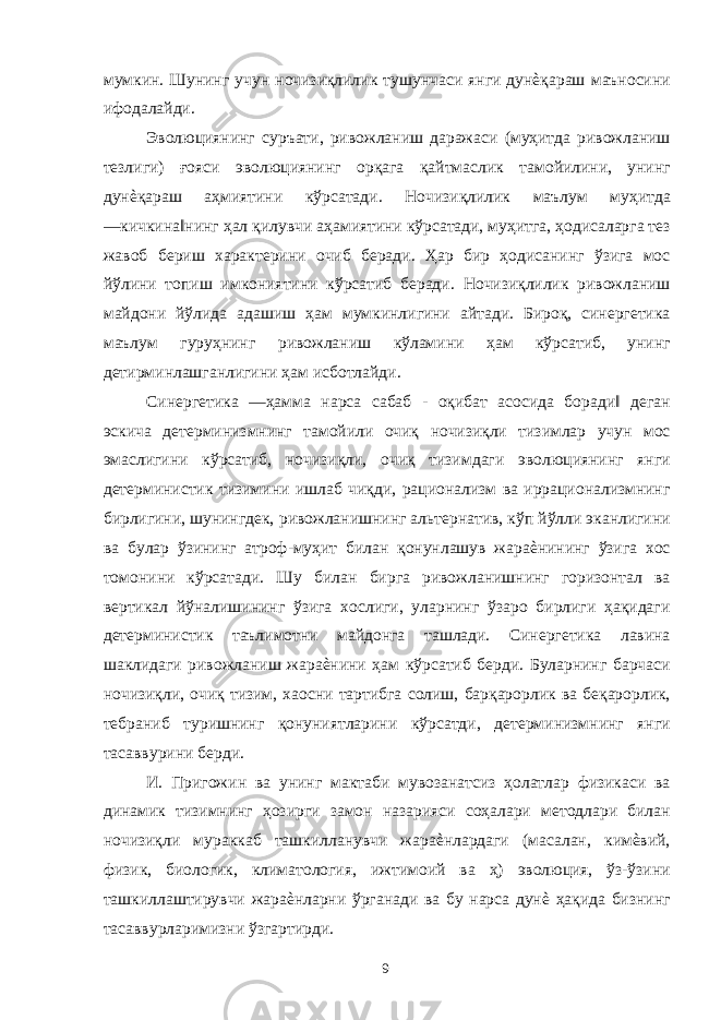 мумкин. Шунинг учун ночизиқлилик тушунчаси янги дунѐқараш маъносини ифодалайди. Эволюциянинг суръати, ривожланиш даражаси (муҳитда ривожланиш тезлиги) ғояси эволюциянинг орқага қайтмаслик тамойилини, унинг дунѐқараш аҳмиятини кўрсатади. Ночизиқлилик маълум муҳитда ―кичкина‖нинг ҳал қилувчи аҳамиятини кўрсатади, муҳитга, ҳодисаларга тез жавоб бериш характерини очиб беради. Ҳар бир ҳодисанинг ўзига мос йўлини топиш имкониятини кўрсатиб беради. Ночизиқлилик ривожланиш майдони йўлида адашиш ҳам мумкинлигини айтади. Бироқ, синергетика маълум гуруҳнинг ривожланиш кўламини ҳам кўрсатиб, унинг детирминлашганлигини ҳам исботлайди. Синергетика ―ҳамма нарса сабаб - оқибат асосида боради‖ деган эскича детерминизмнинг тамойили очиқ ночизиқли тизимлар учун мос эмаслигини кўрсатиб, ночизиқли, очиқ тизимдаги эволюциянинг янги детерминистик тизимини ишлаб чиқди, рационализм ва иррационализмнинг бирлигини, шунингдек, ривожланишнинг альтернатив, кўп йўлли эканлигини ва булар ўзининг атроф-муҳит билан қонунлашув жараѐнининг ўзига хос томонини кўрсатади. Шу билан бирга ривожланишнинг горизонтал ва вертикал йўналишининг ўзига хослиги, уларнинг ўзаро бирлиги ҳақидаги детерминистик таълимотни майдонга ташлади. Синергетика лавина шаклидаги ривожланиш жараѐнини ҳам кўрсатиб берди. Буларнинг барчаси ночизиқли, очиқ тизим, хаосни тартибга солиш, барқарорлик ва беқарорлик, тебраниб туришнинг қонуниятларини кўрсатди, детерминизмнинг янги тасаввурини берди. И. Пригожин ва унинг мактаби мувозанатсиз ҳолатлар физикаси ва динамик тизимнинг ҳозирги замон назарияси соҳалари методлари билан ночизиқли мураккаб ташкилланувчи жараѐнлардаги (масалан, кимѐвий, физик, биологик, климатология, ижтимоий ва ҳ) эволюция, ўз-ўзини ташкиллаштирувчи жараѐнларни ўрганади ва бу нарса дунѐ ҳақида бизнинг тасаввурларимизни ўзгартирди. 9 