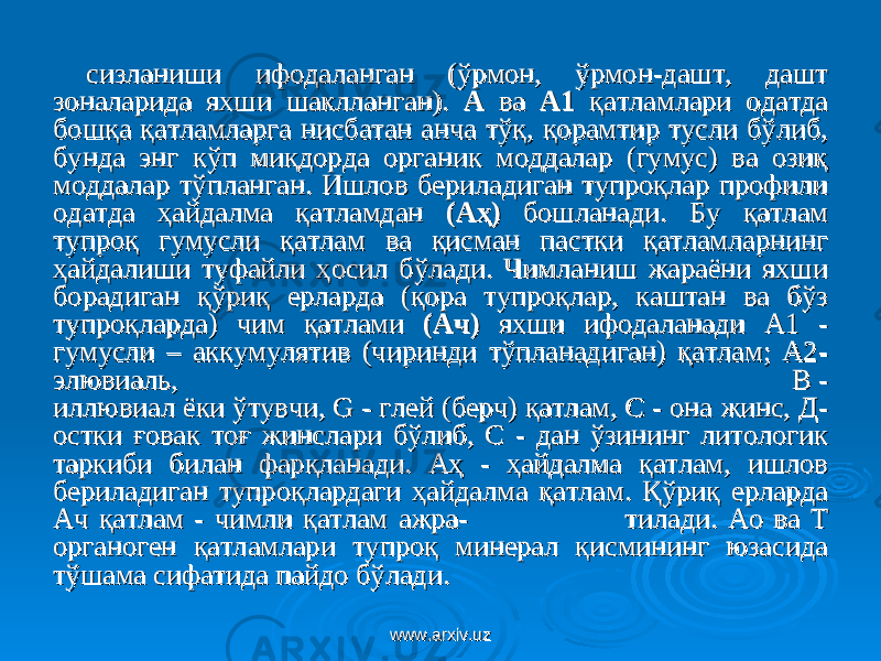 сизланиши ифодаланган (ўрмон, ўрмон-дашт, дашт сизланиши ифодаланган (ўрмон, ўрмон-дашт, дашт зоналарида яхши шаклланган). зоналарида яхши шаклланган). АА ва ва А1А1 қатламлари одатда қатламлари одатда бошқа қатламларга нисбатан анча тўқ, қорамтир тусли бўлиб, бошқа қатламларга нисбатан анча тўқ, қорамтир тусли бўлиб, бунда энг кўп миқдорда органик моддалар (гумус) ва озиқ бунда энг кўп миқдорда органик моддалар (гумус) ва озиқ моддалар тўпланган. Ишлов бериладиган тупроқлар профили моддалар тўпланган. Ишлов бериладиган тупроқлар профили одатда ҳайдалма қатламдан одатда ҳайдалма қатламдан (Аҳ)(Аҳ) бошланади. Бу қатлам бошланади. Бу қатлам тупроқ гумусли қатлам ва қисман пастки қатламларнинг тупроқ гумусли қатлам ва қисман пастки қатламларнинг ҳайдалиши туфайли ҳосил бўлади. Чимланиш жараёни яхши ҳайдалиши туфайли ҳосил бўлади. Чимланиш жараёни яхши борадиган қўриқ ерларда (қора тупроқлар, каштан ва бўз борадиган қўриқ ерларда (қора тупроқлар, каштан ва бўз тупроқларда) чим қатлами тупроқларда) чим қатлами (Ач)(Ач) яхши ифодаланади А1 - яхши ифодаланади А1 - гумусли – аккумулятив (чиринди тўпланадиган) қатлам; А2-гумусли – аккумулятив (чиринди тўпланадиган) қатлам; А2- элювиаль,элювиаль, В - В - иллювиал ёки ўтувчи, G - глей (берч) қатлам, С - она жинс, Д-иллювиал ёки ўтувчи, G - глей (берч) қатлам, С - она жинс, Д- остки ғовак тоғ жинслари бўлиб, С - дан ўзининг литологик остки ғовак тоғ жинслари бўлиб, С - дан ўзининг литологик таркиби билан фарқланади. Аҳ - ҳайдалма қатлам, ишлов таркиби билан фарқланади. Аҳ - ҳайдалма қатлам, ишлов бериладиган тупроқлардаги ҳайдалма қатлам. Қўриқ ерларда бериладиган тупроқлардаги ҳайдалма қатлам. Қўриқ ерларда Ач қатлам - чимли қатлам ажраАч қатлам - чимли қатлам ажра - - тилади. Ао ва Т тилади. Ао ва Т органоген қатламлари тупроқ минерал қисмининг юзасида органоген қатламлари тупроқ минерал қисмининг юзасида тўшама сифатида пайдо бўлади.тўшама сифатида пайдо бўлади. www.arxiv.uzwww.arxiv.uz 