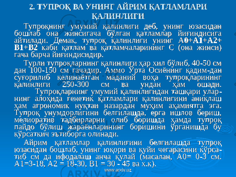 2. ТУПРОҚ ВА УНИНГ АЙРИМ 2. ТУПРОҚ ВА УНИНГ АЙРИМ ҚАТЛАМҚАТЛАМ ЛАРИ ЛАРИ ҚАЛИНЛИГИҚАЛИНЛИГИ Тупроқнинг умумий қалинлиги деб, унинг юзасидан Тупроқнинг умумий қалинлиги деб, унинг юзасидан бошлаб она жинсигача бўлган қатламлар йиғиндисига бошлаб она жинсигача бўлган қатламлар йиғиндисига айтилади.айтилади. Д Д емак, тупроқ қалинлиги унинг емак, тупроқ қалинлиги унинг АА 0+А1+А2+0+А1+А2+ В1+В2В1+В2 каби қатлам ва қатламчаларининг С (она жинси) каби қатлам ва қатламчаларининг С (она жинси) гача барча йиғиндисидир.гача барча йиғиндисидир. Турли тупроқларнинг қалинлиги ҳар хил бўлиб, 40-50 см Турли тупроқларнинг қалинлиги ҳар хил бўлиб, 40-50 см дан 100-150 см гачадир. Аммо Ўрта Осиёнинг қадимдан 100-150 см гачадир. Аммо Ўрта Осиёнинг қадим -- дан дан суғорилиб келинаётган маданий воҳа тупроқларининг суғорилиб келинаётган маданий воҳа тупроқларининг қалинлиги 250-300 см ва ундан ҳам ошади.қалинлиги 250-300 см ва ундан ҳам ошади. Тупроқларнинг умумий қалинлигидан ташқари улар Тупроқларнинг умумий қалинлигидан ташқари улар -- нинг алоҳида генетик қатламлари қалинлигини аниқлаш нинг алоҳида генетик қатламлари қалинлигини аниқлаш ҳам агрономик нуқтаи назардан муҳим аҳамиятга эга. ҳам агрономик нуқтаи назардан муҳим аҳамиятга эга. Тупроқ унумдорлигини белгилашда, ерга ишлов бериш, Тупроқ унумдорлигини белгилашда, ерга ишлов бериш, мелиоратив тадбирларни олиб боришда ҳамда тупроқ мелиоратив тадбирларни олиб боришда ҳамда тупроқ пайдо бўлиш жараёнларининг боришини ўрганишда бу пайдо бўлиш жараёнларининг боришини ўрганишда бу кўрсаткич эътиборга олинади. кўрсаткич эътиборга олинади. Айрим қатламлар қалинлигини белгилашда тупроқ Айрим қатламлар қалинлигини белгилашда тупроқ юзасидан бошлаб, унинг юқори ва қуйи чегарасини кўрсаюзасидан бошлаб, унинг юқори ва қуйи чегарасини кўрса -- тиб смтиб см да ифодалаш анча қулай (масалан, А0= 0-3 см. да ифодалаш анча қулай (масалан, А0= 0-3 см. А1=3-18, А2 = 18-30, В1 = 30 - 45 ва х.к).А1=3-18, А2 = 18-30, В1 = 30 - 45 ва х.к). www.arxiv.uzwww.arxiv.uz 