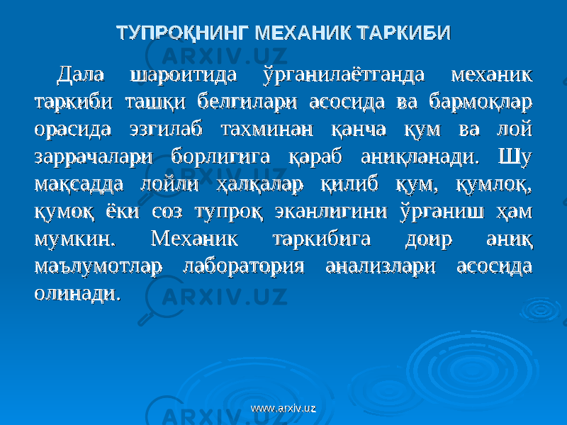 ТУПРОҚНИНГ МЕХАНИК ТАРКИБИТУПРОҚНИНГ МЕХАНИК ТАРКИБИ Дала шароитида ўрганилаётганда механик Дала шароитида ўрганилаётганда механик таркиби ташқи белгилари асосида ва бармоқлар таркиби ташқи белгилари асосида ва бармоқлар орасида эзгилаб тахминан қанча қум ва лой орасида эзгилаб тахминан қанча қум ва лой заррачалари борлигига қараб аниқланади. Шу заррачалари борлигига қараб аниқланади. Шу мақсадда лойли ҳалқалар қилиб қум, қумлоқ, мақсадда лойли ҳалқалар қилиб қум, қумлоқ, қумоқ ёки соз тупроқ эканлигини ўрганиш ҳам қумоқ ёки соз тупроқ эканлигини ўрганиш ҳам мумкин. Механик таркибига доир аниқ мумкин. Механик таркибига доир аниқ маълумотлар лаборатория анализлари асосида маълумотлар лаборатория анализлари асосида олинади.олинади. www.arxiv.uzwww.arxiv.uz 