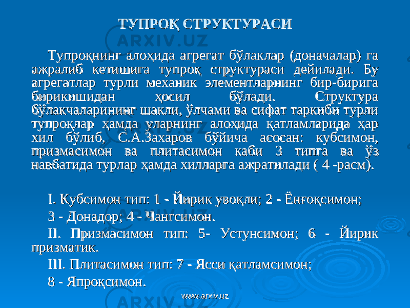 ТУПРОҚ СТРУКТУРАСИТУПРОҚ СТРУКТУРАСИ Тупроқнинг алоҳида агрегат бўлаклар (доначалар) га Тупроқнинг алоҳида агрегат бўлаклар (доначалар) га ажралиб кетишига тупроқ структураси дейилади. Бу ажралиб кетишига тупроқ структураси дейилади. Бу агрегатлар турли механик элементларнинг бир-бирига агрегатлар турли механик элементларнинг бир-бирига бирикишидан ҳосил бўлади. Структура бирикишидан ҳосил бўлади. Структура бўлакчаларининг шакли, ўлчами ва сифат таркиби турли бўлакчаларининг шакли, ўлчами ва сифат таркиби турли тупроқлар ҳамда уларнинг алоҳида қатламларида ҳар тупроқлар ҳамда уларнинг алоҳида қатламларида ҳар хил бўлиб, С.А.Захаров бўйича асосан: кубсимон, хил бўлиб, С.А.Захаров бўйича асосан: кубсимон, призмасимон ва плитасимон каби 3 типга ва ўз призмасимон ва плитасимон каби 3 типга ва ўз навбатида турлар ҳамда хилларга ажратилади ( навбатида турлар ҳамда хилларга ажратилади ( 44 -расм). -расм). I. I. Кубсимон тип: 1Кубсимон тип: 1 - Йирик увоқли; 2- Йирик увоқли; 2 - Ёнғоқсимон;- Ёнғоқсимон; 33 - Донадор; 4- Донадор; 4 - Чангсимон.- Чангсимон. IIII .. Призмасимон тип: 5- Устунсимон; Призмасимон тип: 5- Устунсимон; 66 -- Йирик Йирик призматик. призматик. IIIIII .. Плитасимон тип: 7 Плитасимон тип: 7 - Ясси қатламсимон;- Ясси қатламсимон; 88 - Япроқсимон. - Япроқсимон. www.arxiv.uzwww.arxiv.uz 