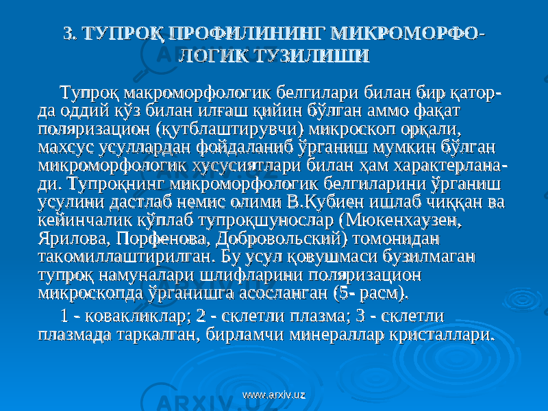 3. 3. ТУПРОҚ ПРОФИЛИНИНГ МИКРОМОРФОТУПРОҚ ПРОФИЛИНИНГ МИКРОМОРФО -- ЛОГИК ТУЗИЛИШИЛОГИК ТУЗИЛИШИ Тупроқ макроморфологик белгилари билан бир қаторТупроқ макроморфологик белгилари билан бир қатор -- да оддий кўз билан илғаш қийин бўлган аммо фақат да оддий кўз билан илғаш қийин бўлган аммо фақат поляризацион (қутблаштирувчи) микроскоп орқали, поляризацион (қутблаштирувчи) микроскоп орқали, махсус усуллардан фойдаланиб ўрганиш мумкин бўлган махсус усуллардан фойдаланиб ўрганиш мумкин бўлган микроморфологик хусусиятлари билан ҳам характерланамикроморфологик хусусиятлари билан ҳам характерлана -- ди. Тупроқнинг микроморфологик белгиларини ўрганиш ди. Тупроқнинг микроморфологик белгиларини ўрганиш усулини дастлаб немис олими В.Кубиен ишлаб чиққан ва усулини дастлаб немис олими В.Кубиен ишлаб чиққан ва кейинчалик кўплаб тупроқшунослар (Мюкенхаузен, кейинчалик кўплаб тупроқшунослар (Мюкенхаузен, Ярилова, Порфенова, Добровольский) томонидан Ярилова, Порфенова, Добровольский) томонидан такомиллаштирилган. Бу усул қовушмаси бузилмаган такомиллаштирилган. Бу усул қовушмаси бузилмаган тупроқ намуналари шлифларини поляризацион тупроқ намуналари шлифларини поляризацион микроскопда ўрганишга асосланганмикроскопда ўрганишга асосланган (( 55 - расм)- расм) .. 11 - ковакликлар; 2- ковакликлар; 2 - склетли плазма; 3- склетли плазма; 3 -- склетли склетли плазмада таркалган, бирламчи минераллар кристаллари.плазмада таркалган, бирламчи минераллар кристаллари. www.arxiv.uzwww.arxiv.uz 