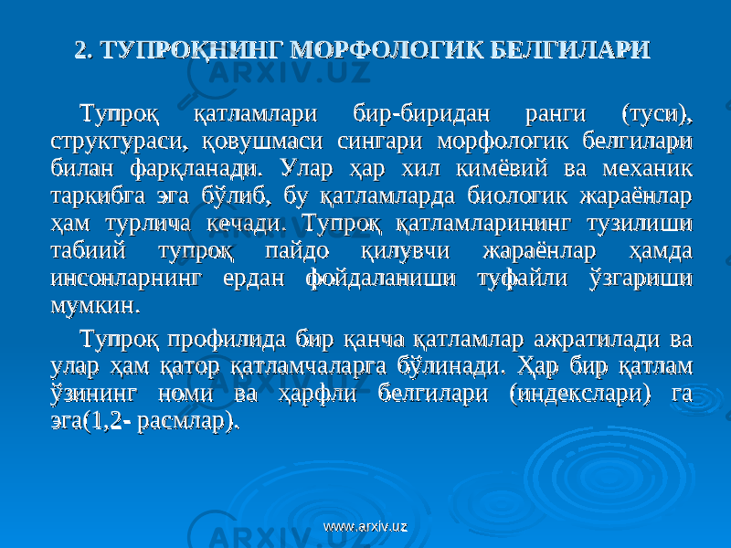 2. 2. ТУПРОҚНИНГ МОРФОЛОГИК БЕЛГИЛАРИТУПРОҚНИНГ МОРФОЛОГИК БЕЛГИЛАРИ Тупроқ қатламлари бир-биридан ранги (туси), Тупроқ қатламлари бир-биридан ранги (туси), структураси, қовушмаси сингари морфологик белгилари структураси, қовушмаси сингари морфологик белгилари билан фарқланади. Улар ҳар хил кимёвий ва механик билан фарқланади. Улар ҳар хил кимёвий ва механик таркибга эга бўлиб, бу қатламларда биологик жараёнлар таркибга эга бўлиб, бу қатламларда биологик жараёнлар ҳам турлича кечади. Тупроқ қатламларининг тузилиши ҳам турлича кечади. Тупроқ қатламларининг тузилиши табиий тупроқ пайдо қилувчи жараёнлар ҳамда табиий тупроқ пайдо қилувчи жараёнлар ҳамда инсонларнинг ердан фойдаланиши туфайли ўзгариши инсонларнинг ердан фойдаланиши туфайли ўзгариши мумкин.мумкин. ТТ упроқ профилида бир қанча қатламлар ажратилади ва упроқ профилида бир қанча қатламлар ажратилади ва улар ҳам қатор қатламчаларга бўлинади. Ҳар бир қатлам улар ҳам қатор қатламчаларга бўлинади. Ҳар бир қатлам ўзининг номи ва ҳарфли белгилари (индекслари) га ўзининг номи ва ҳарфли белгилари (индекслари) га эга(эга( 1,21,2 - расмлар)- расмлар) .. www.arxiv.uzwww.arxiv.uz 