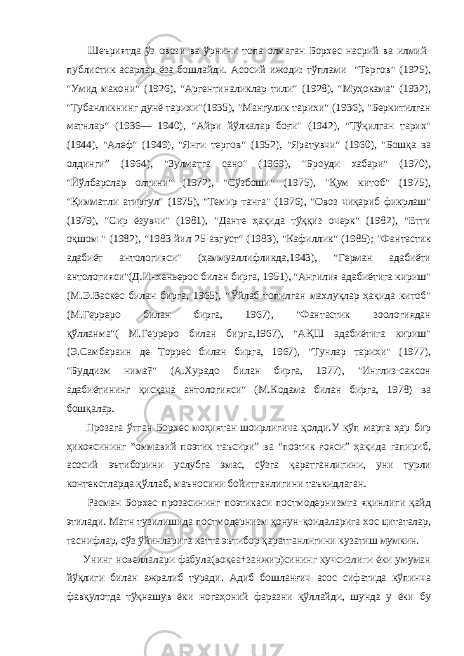  Шеъриятда ўз овози ва ўрнини топа олмаган Борхес насрий ва илмий- публистик асарлар ёза бошлайди. А сосий ижоди: тўплами &#34;Тергов&#34; (1925), &#34;Умид макони&#34; (1926), &#34;Аргентиналиклар тили&#34; (1928), &#34;Муҳокама&#34; (1932), &#34;Тубанликнинг дунё тарихи&#34;(1935), &#34;Мангулик тарихи&#34; (1936), &#34;Беркитилган матнлар&#34; (1936— 1940), &#34;Айри йўлкалар боғи&#34; (1942), &#34;Тўқилган тарих&#34; (1944), &#34;Алеф&#34; (1949), &#34;Янги тергов&#34; (1952), &#34;Яратувчи&#34; (1960), &#34;Бошқа ва олдинги” (1964), &#34;Зулматга сано&#34; (1969), &#34;Броуди хабари&#34; (1970), &#34;Йўлбарслар олтини&#34; (1972), &#34;Сўзбоши&#34; (1975), &#34;Қум китоб&#34; (1975), &#34;Қимматли атиргул&#34; (1975), &#34;Темир танга&#34; (1976), &#34;Овоз чиқариб фикрлаш&#34; (1979), &#34;Сир ёзувчи&#34; (1981), &#34;Данте ҳақида тўққиз очерк&#34; (1982), &#34;Етти оқшом &#34; (1982), &#34;1983 йил 25-август&#34; (1983), &#34;Кафиллик&#34; (1985); &#34;Фантастик адабиёт антологияси&#34; (ҳаммуаллифликда,1943), &#34;Герман адабиёти антологияси&#34;(Д.Инхеньерос билан бирга, 1951), &#34;Ангилия адабиётига кириш&#34; (М.Э.Васкес билан бирга, 1965), &#34;Ўйлаб топилган махлуқлар ҳақида китоб&#34; (М.Герреро билан бирга, 1967), &#34;Фантастик зоологиядан қўлланма&#34;( М.Герреро билан бирга,1967), &#34;АҚШ адабиётига кириш&#34; (Э.Самбараин де Торрес билан бирга, 1967), &#34;Тунлар тарихи&#34; (1977), &#34;Буддизм нима?&#34; (А.Хурадо билан бирга, 1977), &#34;Инглиз-саксон адабиётининг қисқача антологияси&#34; (М.Кодама билан бирга, 1978) ва бошқалар. Прозага ўтган Борхес моҳиятан шоирлигича қолди.У кўп марта ҳар бир ҳикоясининг “оммавий поэтик таъсири” ва “поэтик ғояси” ҳақида гапириб, асосий эътиборини услубга эмас, сўзга қаратганлигини, уни турли контекстларда қўллаб, маъносини бойитганлигини таъкидлаган. Расман Борхес прозасининг поэтикаси постмодернизмга яқинлиги қайд этилади. Матн тузилишида постмодернизм қонун-қоидаларига хос цитаталар, таснифлар, сўз ўйинларига катта эътибор қаратганлигини кузатиш мумкин. Унинг новеллалари фабула(воқеа+занжир)сининг кучсизлиги ёки умуман йўқлиги билан ажралиб туради. Адиб бошланғич асос сифатида кўпинча фавқулотда тўқнашув ёки ногаҳоний фаразни қўллайди, шунда у ёки бу 