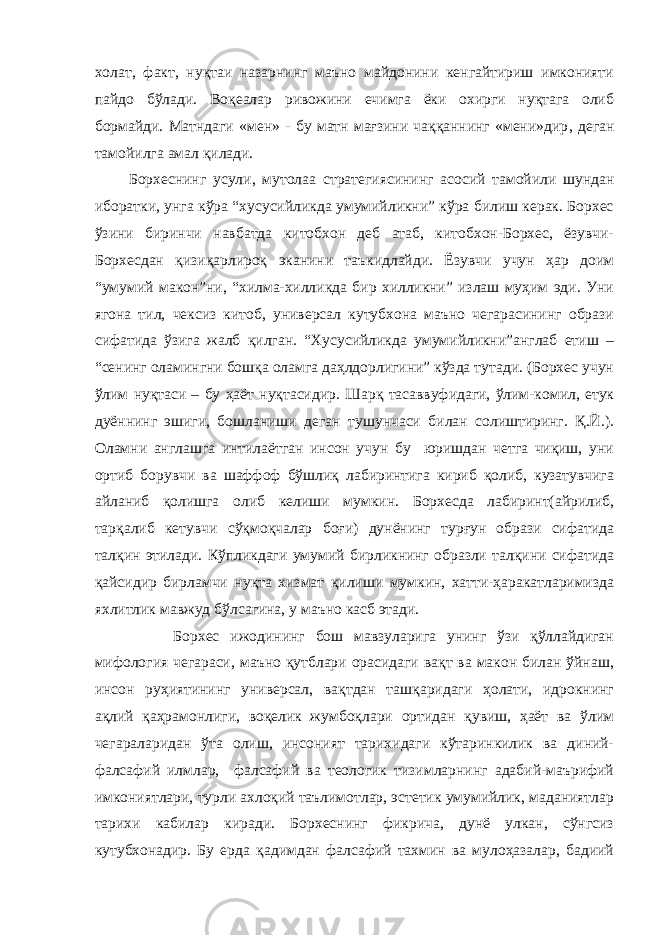 холат, факт, нуқтаи назарнинг маъно майдонини кенгайтириш имконияти пайдо бўлади. Воқеалар ривожини ечимга ёки охирги нуқтага олиб бормайди. Матндаги «мен» - бу матн мағзини чаққаннинг «мени»дир , деган тамойилга амал қилади. Борхеснинг усули, мутола а стратегиясининг асосий тамойили шундан иборатки, унга кўра “хусусийликда умумийликни” кўра билиш керак. Борхес ўзини биринчи навбатда китобхон деб атаб, китобхон-Борхес, ёзувчи- Борхесдан қизиқарлироқ эканини таъкидлайди. Ёзувчи учун ҳар доим “умумий макон”ни, “хилма-хилликда бир хилликни” излаш муҳим эди. Уни ягона тил, чексиз китоб, универсал кутубхона маъно чегарасининг образи сифатида ўз и га жалб қилган. “Хусусийликда умумийликни”англаб етиш – “сенинг оламингни бошқа оламга даҳлдорлигини” кўзда тутади. (Борхес учун ўлим нуқтаси – бу ҳаёт нуқтасидир . Шарқ тасаввуфидаги, ўлим-комил, етук дуённинг эшиги, бошланиши деган тушунчаси билан солиштиринг. Қ.Й.). Оламни англашга интилаётган инсон учун бу юришдан четга чиқиш, уни ортиб борувчи ва шаффоф бўшлиқ лабиринтига кириб қолиб, кузатувчига айланиб қолишга олиб келиши мумкин. Борхесда лабиринт(айрилиб, тарқалиб кетувчи сўқмоқчалар боғи) дунёнинг турғун образи сифатида талқин этилади. Кўпликдаги умумий бирликнинг образли талқини сифатида қайсидир бирламчи нуқта хизмат қилиши мумкин, хатти-ҳаракатларимизда яхлитлик мавжуд бўлсагина, у маъно касб этади. Борхес ижодининг бош мавзуларига унинг ўзи қўллайдиган мифология чегараси, маъно қутблари орасидаги вақт ва макон билан ўйнаш, инсон руҳиятининг универсал, вақтдан ташқаридаги ҳолати, идрокнинг ақлий қаҳрамонлиги, воқелик жумбоқлари ортидан қувиш, ҳаёт ва ўлим чегараларидан ўта олиш, инсоният тарихидаги кўтаринкилик ва диний- фалсафий илмлар, фалсафий ва теологик тизимларнинг адабий-маърифий имкониятлари, турли ахлоқий таълимотлар, эстетик умумийлик, маданиятлар тарихи кабилар киради. Борхеснинг фикрича, дунё улкан, сўнгсиз кутубхонадир. Бу ерда қадимдан фалсафий тахмин ва мулоҳазалар, бадиий 