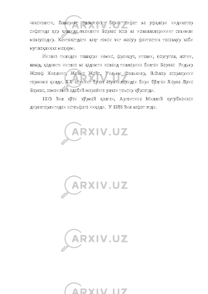 чексизлиги, башарият оламининг барча сифат ва уфқлари индикатор сифатида ҳар кишида эканлиги Борхес эссе ва новеллаларининг севимли мавзусидир. Контекстдаги вақт ғояси энг жасур фантастик тасаввур каби мутлоқликка маҳкум. Инглиз тилидан ташқари немис, француз, италян, португал, лотин, швед, қадимги инглиз ва қадимги исланд тилларини билган Борхес Ридьяр Жозеф Киплинг, Жеймс Жойс, Уильям Фолькнер, В.Флор асарларини таржима қилди. XX асрнинг буюк ёзувчиларидан бири бўлган Хорхе Луис Борхес, замонавий адабий жараёнга улкан таъсир кўрсатди. 1973 йил кўзи кўрмай қолгач, Аргентина Миллий кутубхонаси директорлигидан истеъфога чиқади. У 1986 йил вафот этди. 