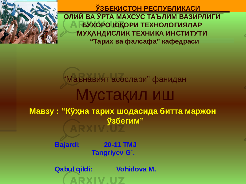 Bajardi: 20-11 TMJ Tangriyev G`. Qabul qildi: Vohidova M. ЎЗБЕКИСТОН РЕСПУБЛИКАСИ ОЛИЙ ВА ЎРТА МАХСУС ТАЪЛИМ ВАЗИРЛИГИ БУХОРО ЮҚОРИ ТЕХНОЛОГИЯЛАР МУҲАНДИСЛИК ТЕХНИКА ИНСТИТУТИ “ Тарих ва фалсафа” кафедраси “ Маънавият асослари” фанидан Мустақил иш Мавзу : “Кўҳна тарих шодасида битта маржон ўзбегим” 