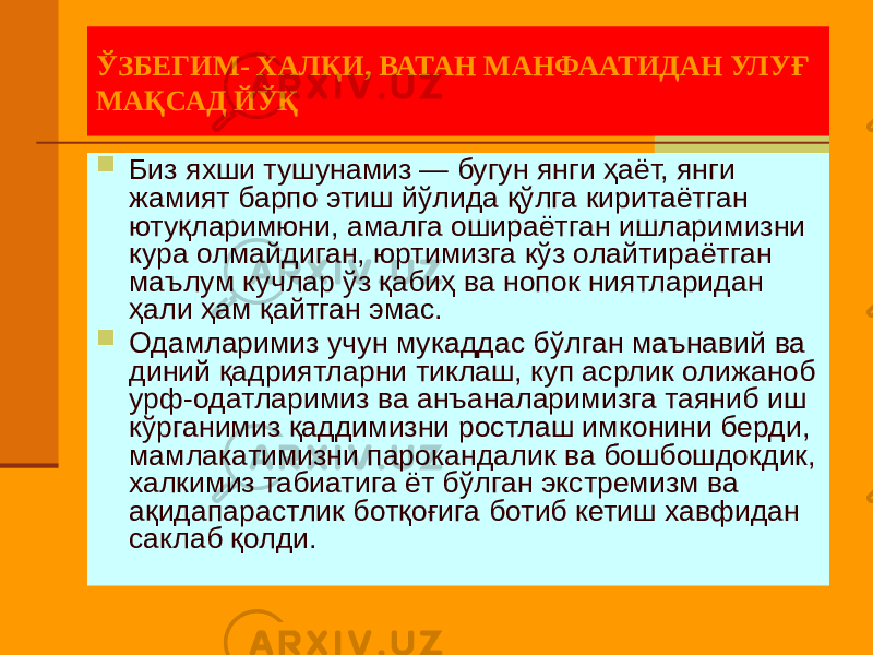 ЎЗБЕГИМ- ХАЛҚИ, ВАТАН МАНФААТИДАН УЛУҒ МАҚСАД ЙЎҚ  Биз яхши тушунамиз — бугун янги ҳаёт, янги жамият барпо этиш йўлида қўлга киритаётган ютуқларимюни, амалга ошираётган ишларимизни кура олмайдиган, юртимизга кўз олайтираётган маълум кучлар ўз қабиҳ ва нопок ниятларидан ҳали ҳам қайтган эмас.  Одамларимиз учун мукаддас бўлган маънавий ва диний қадриятларни тиклаш, куп асрлик олижаноб урф-одатларимиз ва анъаналаримизга таяниб иш кўрганимиз қаддимизни ростлаш имконини берди, мамлакатимизни парокандалик ва бошбошдокдик, халкимиз табиатига ёт бўлган экстремизм ва ақидапарастлик ботқоғига ботиб кетиш хавфидан саклаб қолди. 