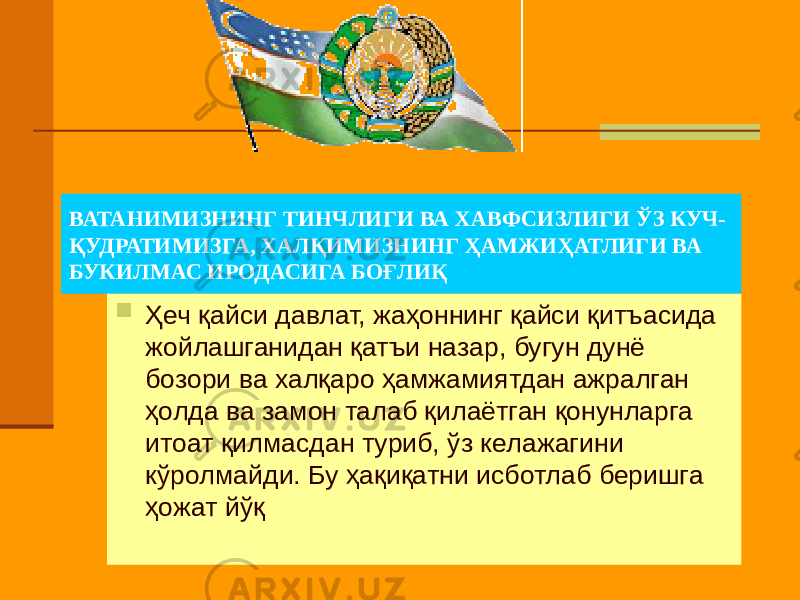 ВАТАНИМИЗНИНГ ТИНЧЛИГИ ВА ХАВФСИЗЛИГИ ЎЗ КУЧ- ҚУДРАТИМИЗГА, ХАЛҚИМИЗНИНГ ҲАМЖИҲАТЛИГИ ВА БУКИЛМАС ИРОДАСИГА БОҒЛИҚ  Ҳеч қайси давлат, жаҳоннинг қайси қитъасида жойлашганидан қатъи назар, бугун дунё бозори ва халқаро ҳамжамиятдан ажралган ҳолда ва замон талаб қилаётган қонунларга итоат қилмасдан туриб, ўз келажагини кўролмайди. Бу ҳақиқатни исботлаб беришга ҳожат йўқ 