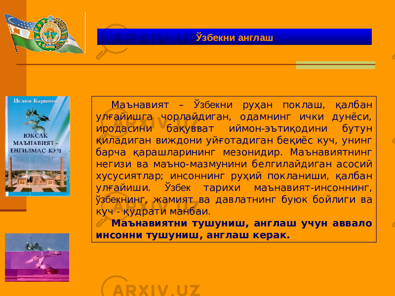 Маънавият – Ўзбек ни руҳан поклаш, қалбан улғайишга чорлайдиган, одамнинг ички дунёси, иродасини бақувват иймон-эътиқодини бутун қиладиган виждони уйғотадиган беқиёс куч, унинг барча қарашларининг мезонидир. Маънавиятнинг негизи ва маъно-мазмунини белгилайдиган асосий хусусиятлар; инсоннинг руҳий покланиши, қалбан улғайиши. Ўзбек тарихи маънавият-инсоннинг, ўзбек нинг, жамият ва давлатнинг буюк бойлиги ва куч - қудрати манбаи. Маънавиятни тушуниш, англаш учун аввало инсонни тушуниш, англаш керак. Ўзбекни англаш 