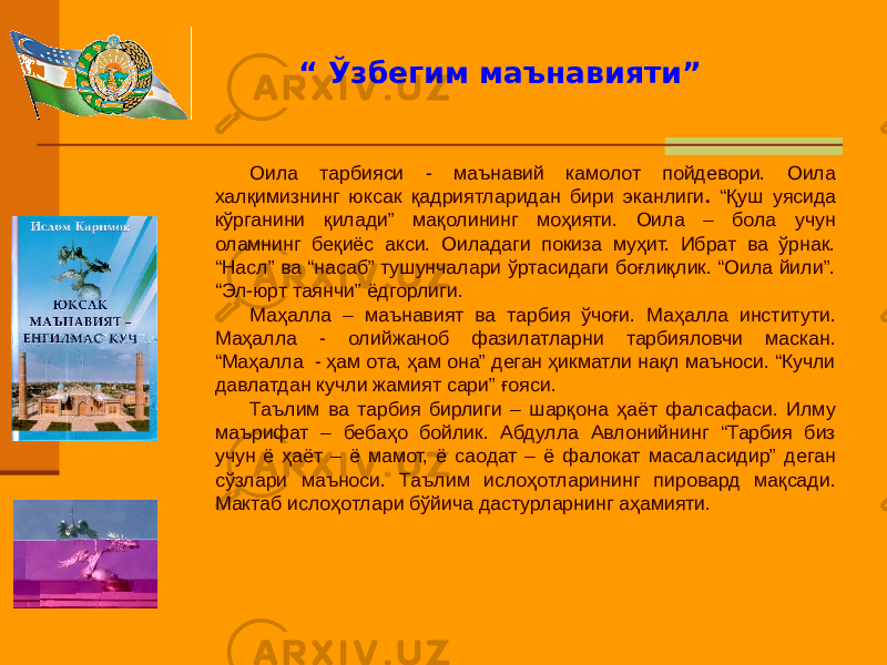 Оила тарбияси - маънавий камолот пойдевори. Оила халқимизнинг юксак қадриятларидан бири эканлиги . “Қуш уясида кўрганини қилади” мақолининг моҳияти. Оила – бола учун оламнинг беқиёс акси. Оиладаги покиза муҳит. Ибрат ва ўрнак. “Насл” ва “насаб” тушунчалари ўртасидаги боғлиқлик. “Оила йили”. “Эл-юрт таянчи” ёдгорлиги. Маҳалла – маънавият ва тарбия ўчоғи. Маҳалла институти. Маҳалла - олийжаноб фазилатларни тарбияловчи маскан. “Маҳалла - ҳам ота, ҳам она” деган ҳикматли нақл маъноси. “Кучли давлатдан кучли жамият сари” ғояси. Таълим ва тарбия бирлиги – шарқона ҳаёт фалсафаси. Илму маърифат – бебаҳо бойлик. Абдулла Авлонийнинг “Тарбия биз учун ё ҳаёт – ё мамот, ё саодат – ё фалокат масаласидир” деган сўзлари маъноси. Таълим ислоҳотларининг пировард мақсади. Мактаб ислоҳотлари бўйича дастурларнинг аҳамияти. “ Ўзбегим маънавияти” 