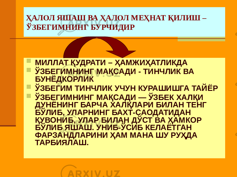 ҲАЛОЛ ЯШАШ ВА ҲАЛОЛ МЕҲНАТ ҚИЛИШ – ЎЗБЕГИМНИНГ БУРЧИДИР  МИЛЛАТ ҚУДРАТИ – ҲАМЖИҲАТЛИКДА  ЎЗБЕГИМНИНГ МАҚСАДИ - ТИНЧЛИК ВА БУНЁДКОРЛИК  ЎЗБЕГИМ ТИНЧЛИК УЧУН КУРАШИШГА ТАЙЁР  ЎЗБЕГИМНИНГ МАҚСАДИ — ЎЗБЕК ХАЛҚИ ДУНЁНИНГ БАРЧА ХАЛҚЛАРИ БИЛАН ТЕНГ БЎЛИБ, УЛАРНИНГ БАХТ-САОДАТИДАН ҚУВОНИБ, УЛАР БИЛАН ДЎСТ ВА ҲАМКОР БЎЛИБ ЯШАШ. УНИБ-ЎСИБ КЕЛАЁТГАН ФАРЗАНДЛАРИНИ ҲАМ МАНА ШУ РУҲДА ТАРБИЯЛАШ. 