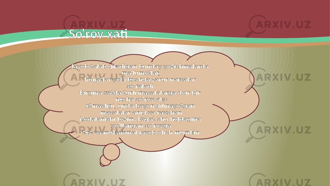 So&#39;rov xati Javob talab qiladigan bunday yozishmalarda ma&#39;lumotlar, hujjatlar yoki boshqa zarur narsalar so&#39;raladi. Birgina xatda turli masalalarga doir bir necha so&#39;rov aks etmasligi, unda bayon qilinayotgan masalalar aniq va ravshan ifodalanishi lozim. Faqat shu holdagina yo&#39;llangan so&#39;rovga tez va mukammal javob olish mumkin 