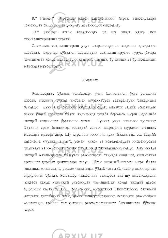 9.” Гамлет” тўғрисида жахон адабиётининг йирик намоёндалари томонидан билдирилган фикрлар ва танқидий мақолалар. 10.” Гамлет” асари ёзилганидан то шу кунга қадар уни саҳналаштирилиши тарихи. Спектакль саҳналаштириш учун ажаратиладиган вақтнинг қисқалиги сабабали, юқорида қўйилган саволларни саҳналаштирувчи гуруҳ, ўз-аро келишилган ҳолда, манбаларни қидириб топиши, ўрганиши ва ўртоқлашиши мақсадга мувофиқдир. Амалиёт Режиссёрлик бўлими талабалари учун белгиланган ўқув режасига асосан, иккинчи курсда нисбатан мураккаброқ вазифаларни бажаришга ўтилади. Яъни агар биринчи курсда, этюдлар мавзуси талаба томонидан эркин ўйлаб топилган бўлса. эндиликда талаба берилган шарт-шароитда ижодий изланишга ўрганиши лозим. Бунинг учун иккинчи курснинг биринчи ярим йиллигида тасвирий санъат асарларига мурожат этишлик мақсадга мувофиқдир. Шу курснинг иккинчи ярим йиллигида эса бадийй адабиётга мурожат этилиб, роман. ҳикоя ва новеллалардан инсценировка қилинади ва ижрочилар билан биргаликда саҳналаштиирилади. Ҳар иккала ижодий жараёнда ҳам бўлғувси режиссёрлар саҳнада ишлашга, мизансаҳна яратишга ҳаракат қиломқлари зарур. Тўғри тасвирий санъат асари билан ишлашда мизансаҳна, рассом томонидан ўйлаб топилиб, тасвир шаклида акс этдирилган бўлади. Режиссёр талабанинг вазифаси ана шу мизансаҳнани воқеаси ҳамда мантиқий ривожидан четлашмаган ҳолда ижодий давом этдириши керак бўлади. Модомики, мизансаҳна режиссёрнинг саҳнавий дастхати ҳисобланар экан, демак машғулотларнинг аксарияти режиссёрни мизансаҳна яратиш салоҳиятини ривожлантиришга бағишланган бўлиши керак. 