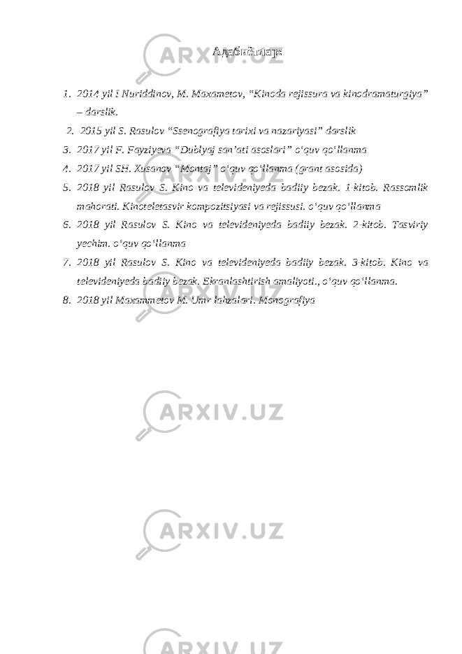 Адабиётлар: 1. 2014 yil I Nuriddinov, M. Maxametov, “Kinoda rejissura va kinodramaturgiya” – darslik. 2. 2015 yil S. Rasulov “Ssenografiya tarixi va nazariyasi” darslik 3. 2017 yil F. Fayziyeva “Dublyaj san’ati asoslari” о ‘quv q о ‘llanma 4. 2017 yil SH. Xusanov “Montaj” о ‘quv q о ‘llanma (grant asosida) 5. 2018 yil Rasulov S. Kino va televideniyeda badiiy bezak. 1-kitob. Rassomlik mahorati. Kinoteletasvir kompozitsiyasi va rejissusi. о ‘quv q о ‘llanma 6. 2018 yil Rasulov S. Kino va televideniyeda badiiy bezak. 2-kitob. Tasviriy yechim. о ‘quv q о ‘llanma 7. 2018 yil Rasulov S. Kino va televideniyeda badiiy bezak. 3-kitob. Kino va televideniyeda badiiy bezak. Ekranlashtirish amaliyoti., о ‘quv q о ‘llanma. 8. 2018 yil Maxammetov M. Umr lahzalari. Monografiya 