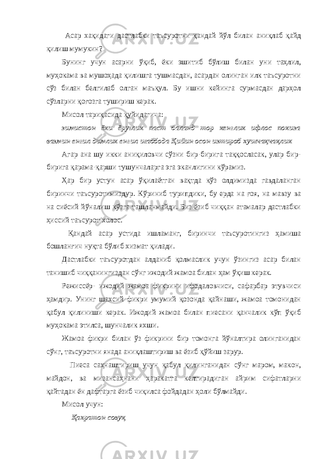  Асар хақидаги дастлабки таъсуротни қандай йўл билан аниқлаб қайд қилиш мумукин? Бунинг учун асарни ўқиб, ёки эшитиб бўлиш билан уни таҳлил, муҳокама ва мушоҳада қилишга тушмасдан, асардан олинган илк таъсуротни сўз билан белгилаб олган маъқул. Бу ишни кейинга сурмасдан дарҳол сўзларни қоғозга тушириш керак. Мисол тариқасида қуйидагича: зимистон ёки ёруғлик паст баланд тор кенглик ифлос покиза вазмин енгил димлик енгил шаббода Қийин осон изтироб хушчақчақлик Агар ана шу икки аниқиловчи сўзни бир-бирига таққосласак, улар бир- бирига қарама-қарши тушунчаларга эга эканлигини кўрамиз. Ҳар бир устун асар ўқилаётган вақтда кўз олдимизда гавдаланган биринчи таъсуротимиздур. Кўриниб турипдики, бу ерда на ғоя, на мавзу ва на сиёсий йўналиш кўзга ташланмайди. Биз ёзиб чиққан атамалар дастлабки ҳиссий таъсурот холос. Қандай асар устида ишламанг, биринчи таъсуротингиз ҳамиша бошланғич нуқта бўлиб хизмат қилади. Дастлабки таъсуротдан алданиб қолмаслик учун ўзингиз асар билан танишиб чиққанингиздан сўнг ижодий жамоа билан ҳам ўқиш керак. Режиссёр- ижодий жамоа фикрини ифодаловчиси, сафарбар этувчиси ҳамдир. Унинг шахсий фикри умумий қозонда қайнаши, жамоа томонидан қабул қилиниши керак. Ижодий жамоа билан пиесани қанчалик кўп ўқиб муҳокама этилса, шунчалик яхши. Жамоа фикри билан ўз фикрини бир томонга йўналтира олинганидан сўнг, таъсуротни янада аниқлаштириш ва ёзиб қўйиш зарур. Пиеса саҳнаштириш учун қабул қилинганидан сўнг маром, макон, майдон, ва мизансаҳнани ҳаракатга келтирадиган айрим сифатларни қайтадан ён дафтарга ёзиб чиқилса фойдадан ҳоли бўлмайди. Мисол учун: Қахратон совуқ 