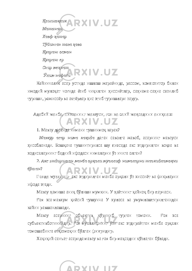  Қашшоқлик Матонат Хавф-ҳатар Тўйинган тоза ҳаво Кулранг осмон Кулранг ер Оғир меҳнат Ўлим нафаси Кейинчалик асар устида ишлаш жараёнида, рассом, композитор билан ижодий мулоқат чоғида ёзиб чиқилган ҳиссиётлар, саҳнама-саҳна сезилиб туриши, режиссёр ва актёрлар ҳис этиб туришлари зарур. Адабий манба, пиесанинг мавзуси, ғоя ва олий мақсадини аниқлаш 1. Мавзу деганда нимани тушинмоқ керак? Мазкур асар нима хақида деган саволга жавоб, асарнинг мавзуси ҳисобланади. Бошқача тушинтирилса шу пиесада акс этдирилган воқеа ва ходисаларнинг бадиий ифодаси нималарни ўз ичига олган? 2 . Акс этдирилган манба орқали муаллиф нималарни таъкидламоқчи бўлган ? Ғояда муаллиф - акс этдирилган манба орқали ўз хиссиёт ва фикрларни ифода этади. Мавзу ҳамиша аниқ бўлиши мумкин. У ҳаётнинг қайноқ бир парчаси. Ғоя эса-мавхум қиёсий тушунча У хулоса ва умумлаштирилганидан кейин равшанлашади. Мавзу асарнинг объектив кўриниб турган томони. Ғоя эса субъективботинийдир. Ғоя-муаллифнинг ўзи акс этдираётган манба орқали томошабинга етқазмоқчи бўлган фикридир. Хақиқий санъат асарида мавзу ва ғоя бир мақсадни кўзлаган бўлади. 