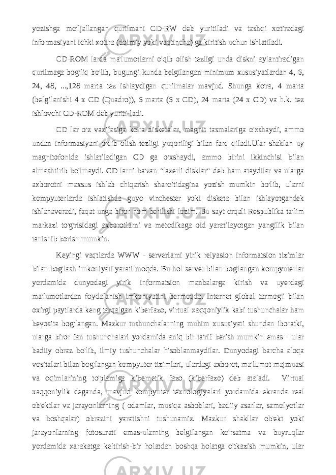 yozishga mo&#39;ljallangan qurilmani CD-RW deb yuritiladi va tashqi xotiradagi informasiyani ichki xotira (doimiy yoki vaqtincha) ga kiritish uchun ishlatiladi. CD-ROM larda ma&#39;lumotlarni o&#39;qib olish tezligi unda diskni aylantiradigan qurilmaga bog&#39;liq bo&#39;lib, bugungi kunda belgilangan minimum xususiyatlardan 4, 6, 24, 48, ...,128 marta tez ishlaydigan qurilmalar mavjud. Shunga ko&#39;ra, 4 marta (belgilanishi 4 x CD (Quadro)), 6 marta (6 x CD), 24 marta (24 x CD) va h.k. tez ishlovchi CD-ROM deb yuriti-ladi. CD lar o&#39;z vazifasiga ko&#39;ra disketalar, magnit tasmalariga o&#39;xshaydi, ammo undan informasiyani o&#39;qib olish tezligi yuqoriligi bilan farq qiladi.Ular shaklan uy magnitofonida ishlatiladigan CD ga o&#39;xshaydi, ammo birini ikkinchisi bilan almashtirib bo&#39;lmaydi. CD larni ba&#39;zan &#34;lazerli disklar&#34; deb ham ataydilar va ularga axborotni maxsus ishlab chiqarish sharoitidagina yozish mumkin bo&#39;lib, ularni kompyuterlarda ishlatishda guyo vinchester yoki disketa bilan ishlayotgandek ishlanaveradi, faqat unga biror nom berilishi lozim. Bu sayt orqali Respublika ta&#39;lim markazi to&#39;g&#39;risidagi axborotlarni va metodikaga oid yaratilayotgan yangilik bilan tanishib borish mumkin. Keyingi vaqtlarda WWW - serverlarni yirik relyasion informatsion tizimlar bilan bog&#39;lash imkoniyati yaratilmoqda. Bu hol server bilan bog&#39;langan kompyuterlar yordamida dunyodagi yirik informatsion manbalarga kirish va uyerdagi ma&#39;lumotlardan foydalanish imkoniyatini bermoqda. Internet global tarmog&#39;i bilan oxirgi paytlarda keng tarqalgan kiberfazo, virtual xaqqoniylik kabi tushunchalar ham bevosita bog&#39;langan. Mazkur tushunchalarning muhim xususiyati shundan iboratki, ularga biror fan tushunchalari yordamida aniq bir ta&#39;rif berish mumkin emas - ular badiiy obraz bo&#39;lib, ilmiy tushunchalar hisoblanmaydilar. Dunyodagi barcha aloqa vositalari bilan bog&#39;langan kompyuter tizimlari, ulardagi axborot, ma&#39;lumot majmuasi va oqimlarining to&#39;plamiga kibernetik fazo (kiberfazo) deb ataladi. Virtual xaqqoniylik deganda, mavjud kompyuter texnologiyalari yordamida ekranda real ob&#39;ektlar va jarayonlarning ( odamlar, musiqa asboblari, badiiy asarlar, samolyotlar va boshqalar) obrazini yaratishni tushunamiz. Mazkur shakllar ob&#39;ekt yoki jarayonlarning fotosurati emas-ularning belgilangan ko&#39;rsatma va buyruqlar yordamida xarakatga keltirish-bir holatdan boshqa holatga o&#39;tkazish mumkin, ular 