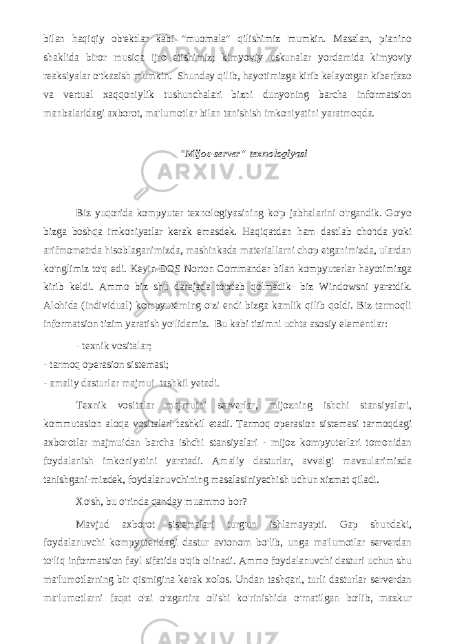 bilan haqiqiy ob&#39;ektlar kabi &#34;muomala&#34; qilishimiz mumkin. Masalan, pianino shaklida biror musiqa ijro etishimiz; kimyoviy uskunalar yordamida kimyoviy reaksiyalar o&#39;tkazish mumkin. Shunday qilib, hayotimizga kirib kelayotgan kiberfazo va vertual xaqqoniylik tushunchalari bizni dunyoning barcha informatsion manbalaridagi axborot, ma&#39;lumotlar bilan tanishish imkoniyatini yaratmoqda. &#34;Mijoz-server&#34; texnologiyasi Biz yuqorida kompyuter texnologiyasining ko&#39;p jabhalarini o&#39;rgandik. Go&#39;yo bizga boshqa imkoniyatlar kerak emasdek. Haqiqatdan ham dastlab cho&#39;tda yoki arifmometrda hisoblaganimizda, mashinkada materiallarni chop etganimizda, ulardan ko&#39;nglimiz to&#39;q edi. Keyin DOS Norton Commander bilan kompyuterlar hayotimizga kirib keldi. Ammo biz shu darajada to&#39;xtab qolmadik- biz Windowsni yaratdik. Alohida (individual) kompyuterning o&#39;zi endi bizga kamlik qilib qoldi. Biz tarmoqli informatsion tizim yaratish yo&#39;lidamiz. Bu kabi tizimni uchta asosiy elementlar: - texnik vositalar; - tarmoq operasion sistemasi; - amaliy dasturlar majmui   tashkil yetadi. Texnik vositalar majmuini serverlar, mijozning ishchi stansiyalari, kommutasion aloqa vositalari tashkil etadi. Tarmoq operasion sistemasi tarmoqdagi axborotlar majmuidan barcha ishchi stansiyalari - mijoz kompyuterlari tomonidan foydalanish imkoniyatini yaratadi. Amaliy dasturlar, avvalgi mavzularimizda tanishgani-mizdek, foydalanuvchining masalasiniyechish uchun xizmat qiladi. Xo&#39;sh, bu o&#39;rinda qanday muammo bor? Mavjud axborot sistemalari turg&#39;un ishlamayapti. Gap shundaki, foydalanuvchi kompyuteridagi dastur avtonom bo&#39;lib, unga ma&#39;lumotlar serverdan to&#39;liq informatsion fayl sifatida o&#39;qib olinadi. Ammo foydalanuvchi dasturi uchun shu ma&#39;lumotlarning bir qismigina kerak xolos. Undan tashqari, turli dasturlar serverdan ma&#39;lumotlarni faqat o&#39;zi o&#39;zgartira olishi ko&#39;rinishida o&#39;rnatilgan bo&#39;lib, mazkur 