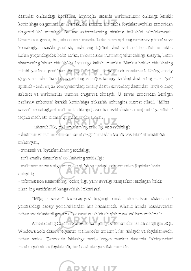 dasturlar o&#39;zlaridagi ko&#39;rsatma, buyruqlar asosida ma&#39;lumotlarni o&#39;zlariga kerakli ko&#39;rinishga o&#39;zgartiradilar. Demak, bir axborot bir necha foydalanuvchilar tomonidan o&#39;zgartirilishi mumkin. Bu esa axborotlarning ob&#39;ektiv bo&#39;lishini ta&#39;minlamaydi. Umuman olganda, bu juda dolzarb masala. Lokal tarmoqni eng zamonaviy texnika va texnologiya asosida yaratish, unda eng tajribali dasturchilarni ishlatish mumkin. Lekin yuqoridagidek holat bo&#39;lsa, informatsion tizimning ishonchliligi susayib, butun sistemaning ishdan chiqishi hali vujudga kelishi mumkin. Mazkur holdan chiqishning uslubi yaqinda yaratilgan bo&#39;lib, u &#34;mijoz - server&#34; deb nomlanadi. Uning asosiy g&#39;oyasi shundan iboratki, serverning va mijoz kompyuteridagi dasturning ma&#39;suliyati ajratildi - endi mijoz kompyuteridagi amaliy dastur serverdagi dasturdan farqli o&#39;laroq axborot va ma&#39;lumotlar tizimini o&#39;zgartira olmaydi. U server tomonidan berilgan natijaviy axborotni kerakli ko&#39;rinishga o&#39;tkazish uchungina xizmat qiladi. &#34;Mijoz - server&#34; texnologiyasi ma&#39;lum talablarga javob beruvchi dasturlar majmuini yaratishni taqazo etadi. Bu talablar quyidagilardan iborat: - ishonchlilik, ma&#39;lumotlarning to&#39;liqligi va xavfsizligi; - dasturlar va ma&#39;lumotlar omborini o&#39;zgartirmasdan texnik vositalari almashtirish imkoniyati; - o&#39;rnatish va foydalanishning soddaligi; - turli amaliy dasturlarni qo&#39;llashning soddaligi; - ma&#39;lumotlar omboriga murojaat qilish va undagi axborotlardan foydalanishda qulaylik; - informatsion sistemaning &#34;ochiq&#34;ligi, ya&#39;ni avvalgi xarajatlarni saqlagan holda ularn-ing vazifalarini kengaytirish imkoniyati. &#34;Mijoj - server&#34; texnologiyasi bugungi kunda informatsion sistemalarni yaratishdagi asosiy yo&#39;nalishlaridan biri hisoblanadi. Albatta bunda boshlovchilar uchun soddalashtirilgan amaliy dasturlar ishlab chiqish masalasi ham muhimdir. Amerikaning Centura Software kompaniyasi tomonidan ishlab chiqilgan SQL Windows Solo dasturi relyasion ma&#39;lumotlar ombori bilan ishlaydi va foydalanuvchi uchun sodda. Tarmoqda ishlashga mo&#39;ljallangan mazkur dasturda &#34;sichqoncha&#34; manipulyatoridan foydalanib, turli dasturlar yaratish mumkin. 