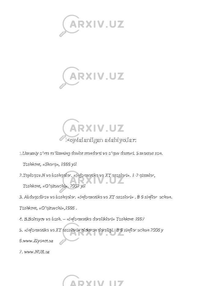 Foydalanilgan adabiyotlar : 1. Umumiy o’rta ta’limning davlat standarti va o’quv dasturi. 5 maxsus son. Т oshkent, «Sharq», 1999 yil 2. Т ayloqov.N va boshqalar. «Informatika va ХТ asoslari». 1-2 qismlar, Т oshkent, «O’qituvchi». 2002 yil 3. Abduqodirov va boshqalar. «Informatika va ХТ asoslari» . 8-9 sinflar uchun. Т oshkent, «O’qituvchi»,1996 . 4. B.Boltayev va bosh. – «Informatika darsliklari» Т oshkent-1997 5. «Informatika va ХТ asoslari» elektron darsligi. 8-9 sinflar uchun 2006 y 6.www.Ziyonet.uz 7. www.NUR.uz 