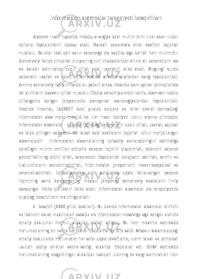 Informatsion sistemalar taraqqiyoti bosqichlari Axborot inson hayotida modda, energiya kabi muhim o&#39;rin tutar ekan undan oqilona foydalanishni taqazo etadi. Kerakli axborotsiz biror vazifani bajarish mushkul. Bundan tash-qari zarur axborotga o&#39;z vaqtida ega bo&#39;lish ham muhimdir. Zamonaviy ishlab chiqarish dunyoning turli chekkalaridan xilma xil axborotlarni tez va kerakli ko&#39;rinishda qabul qilish yoki uzatishni talab etadi. Bugungi kunda axborotni uzatish va qabul qilish vositasi sifatida telefondan keng foydalaniladi. Ammo zamonaviy ish yuritishda bu yetarli emas. Hozirda kom-pyuter tarmoqlarisiz ish yuritishni tasavvur qilish mushkul. Oddiy aviachiptalardan tortib, kosmosni tadqiq qilishgacha bo&#39;lgan jarayonlarda kompyuter texnologiyalaridan foydalaniladi. Hozirda Internet, IASNET kabi yuzlab xalqaro va biror davlat doirasidagi informatsion siste-malar mavjud va ular inson faoliyati uchun xizmat qilmoqda. Informatsion sistemalar - bu katta hajmdagi axborotlarni qabul qilish, uzatish, saqlash va talab qilingan axborotni tez izlash kabi vazifalarni bajarish uchun mo&#39;ljallangan sistemalardir Informatsion sistemalarning iqtisodiy samaradorligini oshirishga qaratilgan muhim omillar: ortiqcha axborot hajmini qisqartirish, ishonchli axborot yo&#39;qotilishining oldini olish, axborotdan foydalanish darajasini oshirish, termin va tushunchalarni standartlashtirish, infor-matsion jarayonlarni mexanizasiyalash va avtomatlashtirish. Iqtisodiyotning turli sohalarida qayta ishlanadigan axborot hajmining oshib borayotganligi mazkur jarayonga zamonaviy vositalarni ilmiy asoslangan holda qo&#39;llashni talab etadi. Informatsion sistemalar o&#39;z taraqqiyotida quyidagi bosqichlarni o&#39;z ichiga oladi: 1- bosqich (1960 yillar boshlari). Bu davrda informatsion sistemalar birinchi va ikkinchi avlod mashinalari asosida o&#39;z informatsion massiviga ega bo&#39;lgan alohida amaliy das-turlar majmui shaklida tashkil etilgan. Bu ham mashina xotirasida ma&#39;lumotlarning bir necha bor takror ifodalanishiga olib keldi. Mazkur sistemalardagi amaliy dasturlarda ma&#39;lumotlar har safar qayta tavsiflanib, ularni izlash va tartiblash usullari oddiy amallar ketma-ketligi shaklida ifodalanar edi. EHM xotirasida ma&#39;lumotlarning o&#39;zgartirilgan shaklidan tashqari ularning av-valgi ko&#39;rinishlari ham 