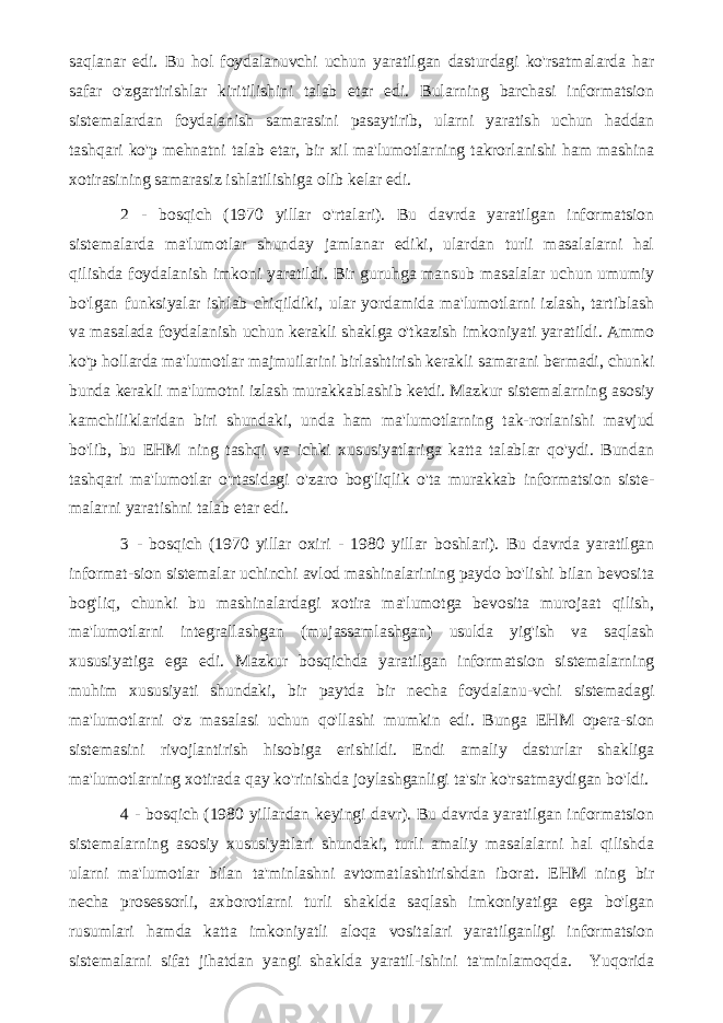 saqlanar edi. Bu hol foydalanuvchi uchun yaratilgan dasturdagi ko&#39;rsatmalarda har safar o&#39;zgartirishlar kiritilishini talab etar edi. Bularning barchasi informatsion sistemalardan foydalanish samarasini pasaytirib, ularni yaratish uchun haddan tashqari ko&#39;p mehnatni talab etar, bir xil ma&#39;lumotlarning takrorlanishi ham mashina xotirasining samarasiz ishlatilishiga olib kelar edi. 2 - bosqich (1970 yillar o&#39;rtalari). Bu davrda yaratilgan informatsion sistemalarda ma&#39;lumotlar shunday jamlanar ediki, ulardan turli masalalarni hal qilishda foydalanish imkoni yaratildi. Bir guruhga mansub masalalar uchun umumiy bo&#39;lgan funksiyalar ishlab chiqildiki, ular yordamida ma&#39;lumotlarni izlash, tartiblash va masalada foydalanish uchun kerakli shaklga o&#39;tkazish imkoniyati yaratildi. Ammo ko&#39;p hollarda ma&#39;lumotlar majmuilarini birlashtirish kerakli samarani bermadi, chunki bunda kerakli ma&#39;lumotni izlash murakkablashib ketdi. Mazkur sistemalarning asosiy kamchiliklaridan biri shundaki, unda ham ma&#39;lumotlarning tak-rorlanishi mavjud bo&#39;lib, bu EHM ning tashqi va ichki xususiyatlariga katta talablar qo&#39;ydi. Bundan tashqari ma&#39;lumotlar o&#39;rtasidagi o&#39;zaro bog&#39;liqlik o&#39;ta murakkab informatsion siste- malarni yaratishni talab etar edi. 3 - bosqich (1970 yillar oxiri - 1980 yillar boshlari). Bu davrda yaratilgan informat-sion sistemalar uchinchi avlod mashinalarining paydo bo&#39;lishi bilan bevosita bog&#39;liq, chunki bu mashinalardagi xotira ma&#39;lumotga bevosita murojaat qilish, ma&#39;lumotlarni integrallashgan (mujassamlashgan) usulda yig&#39;ish va saqlash xususiyatiga ega edi. Mazkur bosqichda yaratilgan informatsion sistemalarning muhim xususiyati shundaki, bir paytda bir necha foydalanu-vchi sistemadagi ma&#39;lumotlarni o&#39;z masalasi uchun qo&#39;llashi mumkin edi. Bunga EHM opera-sion sistemasini rivojlantirish hisobiga erishildi. Endi amaliy dasturlar shakliga ma&#39;lumotlarning xotirada qay ko&#39;rinishda joylashganligi ta&#39;sir ko&#39;rsatmaydigan bo&#39;ldi. 4 - bosqich (1980 yillardan keyingi davr). Bu davrda yaratilgan informatsion sistemalarning asosiy xususiyatlari shundaki, turli amaliy masalalarni hal qilishda ularni ma&#39;lumotlar bilan ta&#39;minlashni avtomatlashtirishdan iborat. EHM ning bir necha prosessorli, axborotlarni turli shaklda saqlash imkoniyatiga ega bo&#39;lgan rusumlari hamda katta imkoniyatli aloqa vositalari yaratilganligi informatsion sistemalarni sifat jihatdan yangi shaklda yaratil-ishini ta&#39;minlamoqda. Yuqorida 