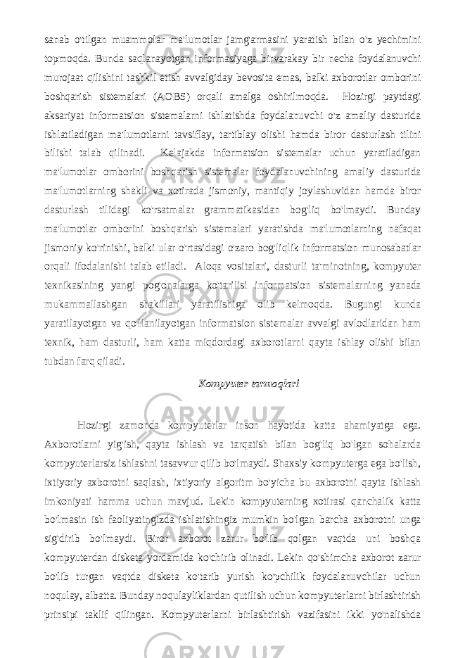 sanab o&#39;tilgan muammolar ma&#39;lumotlar jamg&#39;armasini yaratish bilan o&#39;z yechimini topmoqda. Bunda saqlanayotgan informasiyaga birvarakay bir necha foydalanuvchi murojaat qilishini tashkil etish avvalgiday bevosita emas, balki axborotlar omborini boshqarish sistemalari (AOBS) orqali amalga oshirilmoqda. Hozirgi paytdagi aksariyat informatsion sistemalarni ishlatishda foydalanuvchi o&#39;z amaliy dasturida ishlatiladigan ma&#39;lumotlarni tavsiflay, tartiblay olishi hamda biror dasturlash tilini bilishi talab qilinadi. Kelajakda informatsion sistemalar uchun yaratiladigan ma&#39;lumotlar omborini boshqarish sistemalar foydalanuvchining amaliy dasturida ma&#39;lumotlarning shakli va xotirada jismoniy, mantiqiy joylashuvidan hamda biror dasturlash tilidagi ko&#39;rsatmalar grammatikasidan bog&#39;liq bo&#39;lmaydi. Bunday ma&#39;lumotlar omborini boshqarish sistemalari yaratishda ma&#39;lumotlarning nafaqat jismoniy ko&#39;rinishi, balki ular o&#39;rtasidagi o&#39;zaro bog&#39;liqlik informatsion munosabatlar orqali ifodalanishi talab etiladi. Aloqa vositalari, dasturli ta&#39;minotning, kompyuter texnikasining yangi pog&#39;onalarga ko&#39;tarilisi informatsion sistemalarning yanada mukammallashgan shakillari yaratilishiga olib kelmoqda. Bugungi kunda yaratilayotgan va qo&#39;llanilayotgan informatsion sistemalar avvalgi avlodlaridan ham texnik, ham dasturli, ham katta miqdordagi axborotlarni qayta ishlay olishi bilan tubdan farq qiladi. Kompyuter tarmoqlari Hozirgi zamonda kompyuterlar inson hayotida katta ahamiyatga ega. Axborotlarni yig&#39;ish, qayta ishlash va tarqatish bilan bog&#39;liq bo&#39;lgan sohalarda kompyuterlarsiz ishlashni tasavvur qilib bo&#39;lmaydi. Shaxsiy kompyuterga ega bo&#39;lish, ixtiyoriy axborotni saqlash, ixtiyoriy algoritm bo&#39;yicha bu axborotni qayta ishlash imkoniyati hamma uchun mavjud. Lekin kompyuterning xotirasi qanchalik katta bo&#39;lmasin ish faoliyatingizda ishlatishingiz mumkin bo&#39;lgan barcha axborotni unga sig&#39;dirib bo&#39;lmaydi. Biror axborot zarur bo&#39;lib qolgan vaqtda uni boshqa kompyuterdan disketa yordamida ko&#39;chirib olinadi. Lekin qo&#39;shimcha axborot zarur bo&#39;lib turgan vaqtda disketa ko&#39;tarib yurish ko&#39;pchilik foydalanuvchilar uchun noqulay, albatta. Bunday noqulayliklardan qutilish uchun kompyuterlarni birlashtirish prinsipi taklif qilingan. Kompyuterlarni birlashtirish vazifasini ikki yo&#39;nalishda 