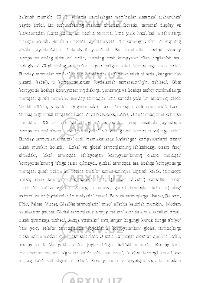 bajarish mumkin. 60-70- yillarda uzoqlashgan terminallar sistemasi tushunchasi paydo bo&#39;ldi. Bu tushunchaning ma&#39;nosi shundan iboratki, terminal displey va klaviaturadan iborat bo&#39;lib, bir nechta terminal bitta yirik hisoblash mashinasiga ulangan bo&#39;ladi. Bunda bir nechta foydalanuvchi bitta kom-pyuterdan bir vaqtning o&#39;zida foydalanishlari imkoniyati yaratiladi. Bu terminallar hozirgi shaxsiy kompyuterlarning ajdodlari bo&#39;lib, ularning bosh kompyuter bilan bog&#39;lanish tex- nologiyasi 70-yillarning o&#39;rtalarida paydo bo&#39;lgan lokal tarmoqlarga asos bo&#39;ldi. Bunday tarmoqlar o&#39;z ishi uchun qo&#39;shimcha qurilmalar talab qilsada (kengaytirish platasi, kabel), u kompyuterlardan foydalanish samaradorligini oshiradi. Bitta kompyuter boshqa kompyuterning diskiga, printeriga va boshqa tashqi qurilmalariga murojaat qilishi mumkin. Bunday tarmoqlar bitta xonada yoki bir binoning ichida tashkil qilinib, yuqorida aytganimizdek, lokal tarmoqlar deb nomlanadi. Lokal tarmoqlarga misol tariqasida Local Area Networks, LANs, Ulan tarmoqlarini keltirish mumkin. XX asr oltmishinchi yillarining oxirida uzoq masofada joylashgan kompyuterlarni o&#39;zaro ulash imkoniyatini beruvchi global tarmoqlar vujudga keldi. Bunday tarmoqlarda hattoki turli mamlakatlarda joylashgan kompyuterlarni o&#39;zaro ulash mumkin bo&#39;ladi. Lokal va global tarmoqlarning ishlashidagi o&#39;zaro farqi shundaki, lokal tarmoqda ishlayotgan kompyuterlarning o&#39;zaro muloqati kompyuterlarning ishiga ta&#39;sir qilmaydi, global tarmoqda esa boshqa kompyuterga murojaat qilish uchun bir nechta amallar ketma-ketligini bajarish kerak: tarmoqqa kirish, kerak kompyuterning koordinatlarini (tarmoq adresini) ko&#39;rsatish, aloqa ulanishini kutish va h.k. Shunga qaramay, global tarmoqlar ko&#39;p hajmdagi axborotlardan foydalanish imkoniyatini beradi. Bunday tarmoqlarga Usenet, Relsom, Fido, Palnet, Vitnet, GlasNet tarmoqlarini misol sifatida keltirish mumkin. Modem va elektron pochta. Global tarmoqlarda kompyuterlarni alohida aloqa kabellari orqali ulash qimmatga tushadi. Aloqa vositalari rivojlangan bugungi kunda bunga ehtiyoj ham yo&#39;q. Telefon tarmoqlaridan foydalanib, kompyuterlarni global tarmoqlarga ulash uchun modem qurilmasi ishlatiladi. U katta bo&#39;lmagan elektron qurilma bo&#39;lib, kompyuter ichida yoki alohida joylashtirilgan bo&#39;lishi mumkin. Kompyuterda ma&#39;lumotlar raqamli signallar ko&#39;rinishida saqlanadi, telefon tarmog&#39;i orqali esa analog ko&#39;rinishli signallari o&#39;tadi. Kompyuterdan chiqayotgan signallar modem 