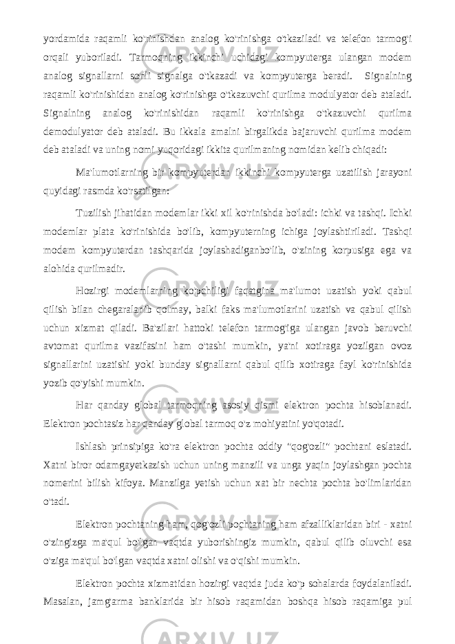 yordamida raqamli ko&#39;rinishdan analog ko&#39;rinishga o&#39;tkaziladi va telefon tarmog&#39;i orqali yuboriladi. Tarmoqning ikkinchi uchidagi kompyuterga ulangan modem analog signallarni sonli signalga o&#39;tkazadi va kompyuterga beradi. Signalning raqamli ko&#39;rinishidan analog ko&#39;rinishga o&#39;tkazuvchi qurilma modulyator deb ataladi. Signalning analog ko&#39;rinishidan raqamli ko&#39;rinishga o&#39;tkazuvchi qurilma demodulyator deb ataladi. Bu ikkala amalni birgalikda bajaruvchi qurilma modem deb ataladi va uning nomi yuqoridagi ikkita qurilmaning nomidan kelib chiqadi: Ma&#39;lumotlarning bir kompyuterdan ikkinchi kompyuterga uzatilish jarayoni quyidagi rasmda ko&#39;rsatilgan: Tuzilish jihatidan modemlar ikki xil ko&#39;rinishda bo&#39;ladi: ichki va tashqi. Ichki modemlar plata ko&#39;rinishida bo&#39;lib, kompyuterning ichiga joylashtiriladi. Tashqi modem kompyuterdan tashqarida joylashadiganbo&#39;lib, o&#39;zining korpusiga ega va alohida qurilmadir. Hozirgi modemlarning ko&#39;pchiligi faqatgina ma&#39;lumot uzatish yoki qabul qilish bilan chegaralanib qolmay, balki faks ma&#39;lumotlarini uzatish va qabul qilish uchun xizmat qiladi. Ba&#39;zilari hattoki telefon tarmog&#39;iga ulangan javob beruvchi avtomat qurilma vazifasini ham o&#39;tashi mumkin, ya&#39;ni xotiraga yozilgan ovoz signallarini uzatishi yoki bunday signallarni qabul qilib xotiraga fayl ko&#39;rinishida yozib qo&#39;yishi mumkin. Har qanday global tarmoqning asosiy qismi elektron pochta hisoblanadi. Elektron pochtasiz har qanday global tarmoq o&#39;z mohiyatini yo&#39;qotadi. Ishlash prinsipiga ko&#39;ra elektron pochta oddiy &#34;qog&#39;ozli&#34; pochtani eslatadi. Xatni biror odamgayetkazish uchun uning manzili va unga yaqin joylashgan pochta nomerini bilish kifoya. Manzilga yetish uchun xat bir nechta pochta bo&#39;limlaridan o&#39;tadi. Elektron pochtaning ham, qog&#39;ozli pochtaning ham afzalliklaridan biri - xatni o&#39;zingizga ma&#39;qul bo&#39;lgan vaqtda yuborishingiz mumkin, qabul qilib oluvchi esa o&#39;ziga ma&#39;qul bo&#39;lgan vaqtda xatni olishi va o&#39;qishi mumkin. Elektron pochta xizmatidan hozirgi vaqtda juda ko&#39;p sohalarda foydalaniladi. Masalan, jamg&#39;arma banklarida bir hisob raqamidan boshqa hisob raqamiga pul 