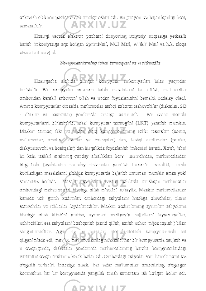 o&#39;tkazish elektron pochta orqali amalga oshiriladi. Bu jarayon tez bajarilganligi bois, samaralidir. Hozirgi vaqtda elektron pochtani dunyoning ixtiyoriy nuqtasiga yetkazib berish imkoniyatiga ega bo&#39;lgan SprintMail, MCI Mail, AT&T Mail va h.k. aloqa xizmatlari mavjud. Kompyuterlarning lokal tarmoqlari va multimedia Hozirgacha alohida olingan kompyuter imkoniyatlari bilan yaqindan tanishdik. Bir kompyuter avtonom holda masalalarni hal qilish, ma&#39;lumotlar omboridan kerakli axborotni olish va undan foydalanishni bemalol uddalay oladi. Ammo kompyuterlar o&#39;rtasida ma&#39;lumotlar tashqi axborot tashuvchilar (disketlar, SD - disklar va boshqalar) yordamida amalga oshiriladi. Bir necha alohida kompyuterlarni birlashtirib, lokal kompyuter tarmog&#39;ini (LKT) yaratish mumkin. Mazkur tarmoq ikki va undan ortiq kompyuterlarning ichki resurslari (xotira, ma&#39;lumotlar, amaliy dasturlar va boshqalar) dan, tashqi qurilmalar (printer, diskyurituvchi va boshqalar) dan birgalikda foydalanish imkonini beradi. Xo&#39;sh, ishni bu kabi tashkil etishning qanday afzalliklari bor? Birinchidan, ma&#39;lumotlardan birgalikda foydalanish shunday sistemalar yaratish imkonini beradiki, ularda ko&#39;riladigan masalalarni alohida kompyuterda bajarish umuman mumkin emas yoki samarasiz bo&#39;ladi. Masalan, siz bilan avvalgi boblarda tanishgan ma&#39;lumotlar omboridagi mahsulotlarni hisobga olish misolini ko&#39;raylik. Mazkur ma&#39;lumotlardan kamida uch guruh xodimlar: ombordagi ashyolarni hisobga oluvchilar, ularni sotuvchilar va rahbarlar foydalanadilar. Mazkur xodimlarning ayrimlari ashyolarni hisobga olish kitobini yuritsa, ayrimlari moliyaviy hujjatlarni tayyorlaydilar, uchinchilari esa ashyolarni boshqarish (xarid qilish, sotish uchun mijoz topish ) bilan shug&#39;ullanadilar. Agar biz bu masalani alohida-alohida kompyuterlarda hal qilganimizda edi, mavjud ma&#39;lumotlarning nusxasini har bir kompyuterda saqlash va u o&#39;zgarganda, disketalar yordamida ma&#39;lumotlarning barcha kompyuterlardagi variantini o&#39;zgartirishimiz kerak bo&#39;lar edi. Ombordagi ashyolar soni hamda nomi tez o&#39;zgarib turishini inobatga olsak, har safar ma&#39;lumotlar omborining o&#39;zgargan ko&#39;rinishini har bir kompyuterda yangilab turish samarasiz ish bo&#39;lgan bo&#39;lur edi. 