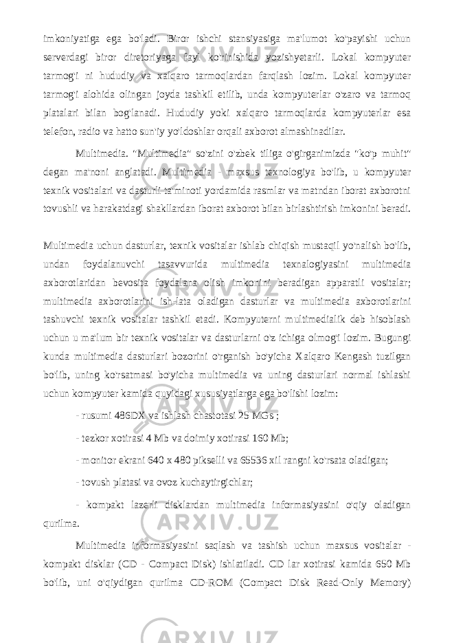 imkoniyatiga ega bo&#39;ladi. Biror ishchi stansiyasiga ma&#39;lumot ko&#39;payishi uchun serverdagi biror diretoriyaga fayl ko&#39;rinishida yozishyetarli. Lokal kompyuter tarmog&#39;i ni hududiy va xalqaro tarmoqlardan farqlash lozim. Lokal kompyuter tarmog&#39;i alohida olingan joyda tashkil etilib, unda kompyuterlar o&#39;zaro va tarmoq platalari bilan bog&#39;lanadi. Hududiy yoki xalqaro tarmoqlarda kompyuterlar esa telefon, radio va hatto sun&#39;iy yo&#39;ldoshlar orqali axborot almashinadilar. Multimedia. &#34;Multimedia&#34; so&#39;zini o&#39;zbek tiliga o&#39;girganimizda &#34;ko&#39;p muhit&#34; degan ma&#39;noni anglatadi. Multimedia - maxsus texnologiya bo&#39;lib, u kompyuter texnik vositalari va dasturli ta&#39;minoti yordamida rasmlar va matndan iborat axborotni tovushli va harakatdagi shakllardan iborat axborot bilan birlashtirish imkonini beradi. Multimedia uchun dasturlar, texnik vositalar ishlab chiqish mustaqil yo&#39;nalish bo&#39;lib, undan foydalanuvchi tasavvurida multimedia texnalogiyasini multimedia axborotlaridan bevosita foydalana olish imkonini beradigan apparatli vositalar; multimedia axborotlarini ish-lata oladigan dasturlar va multimedia axborotlarini tashuvchi texnik vositalar tashkil etadi. Kompyuterni multimedialik deb hisoblash uchun u ma&#39;lum bir texnik vositalar va dasturlarni o&#39;z ichiga olmog&#39;i lozim. Bugungi kunda multimedia dasturlari bozorini o&#39;rganish bo&#39;yicha Xalqaro Kengash tuzilgan bo&#39;lib, uning ko&#39;rsatmasi bo&#39;yicha multimedia va uning dasturlari normal ishlashi uchun kompyuter kamida quyidagi xususiyatlarga ega bo&#39;lishi lozim: - rusumi 486DX va ishlash chastotasi 25 MGs ; - tezkor xotirasi 4 Mb va doimiy xotirasi 160 Mb; - monitor ekrani 640 x 480 pikselli va 65536 xil rangni ko&#39;rsata oladigan; - tovush platasi va ovoz kuchaytirgichlar; - kompakt lazerli disklardan multimedia informasiyasini o&#39;qiy oladigan qurilma. Multimedia informasiyasini saqlash va tashish uchun maxsus vositalar - kompakt disklar (CD - Compact Disk) ishlatiladi. CD lar xotirasi kamida 650 Mb bo&#39;lib, uni o&#39;qiydigan qurilma CD-ROM (Compact Disk Read-Only Memory) 