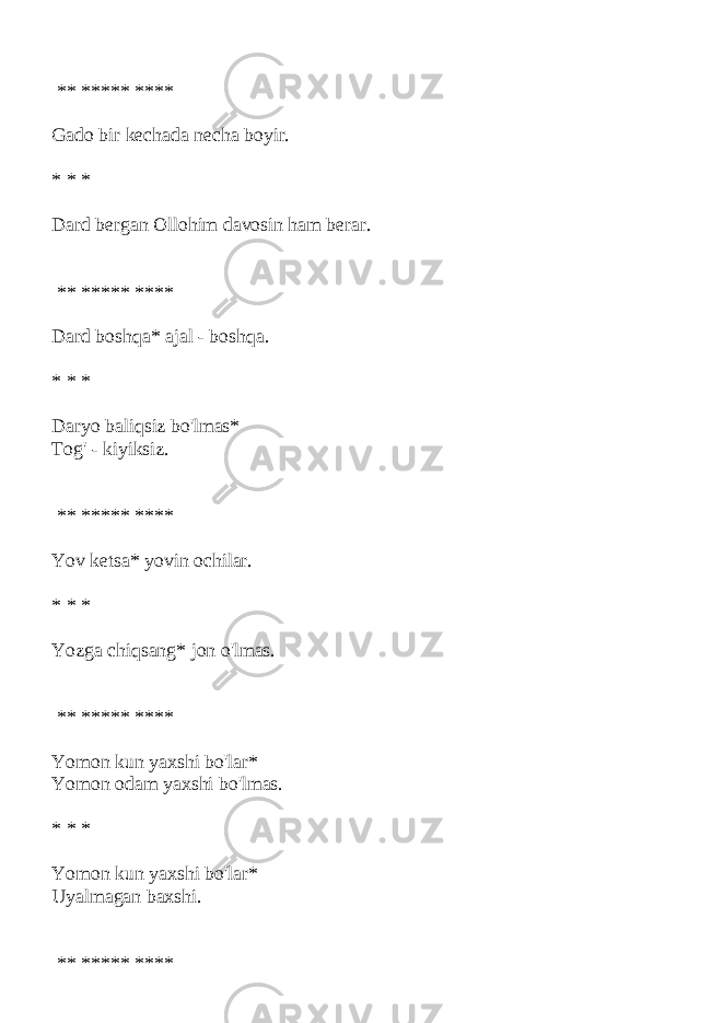  ** ***** **** Gado bir kechada necha boyir. * * * Dard bergan Ollohim davosin ham berar. ** ***** **** Dard boshqa* ajal - boshqa. * * * Daryo baliqsiz bo&#39;lmas* Tog&#39; - kiyiksiz. ** ***** **** Yov ketsa* yovin ochilar. * * * Yozga chiqsang* jon o&#39;lmas. ** ***** **** Yomon kun yaxshi bo&#39;lar* Yomon odam yaxshi bo&#39;lmas. * * * Yomon kun yaxshi bo&#39;lar* Uyalmagan baxshi. ** ***** **** 