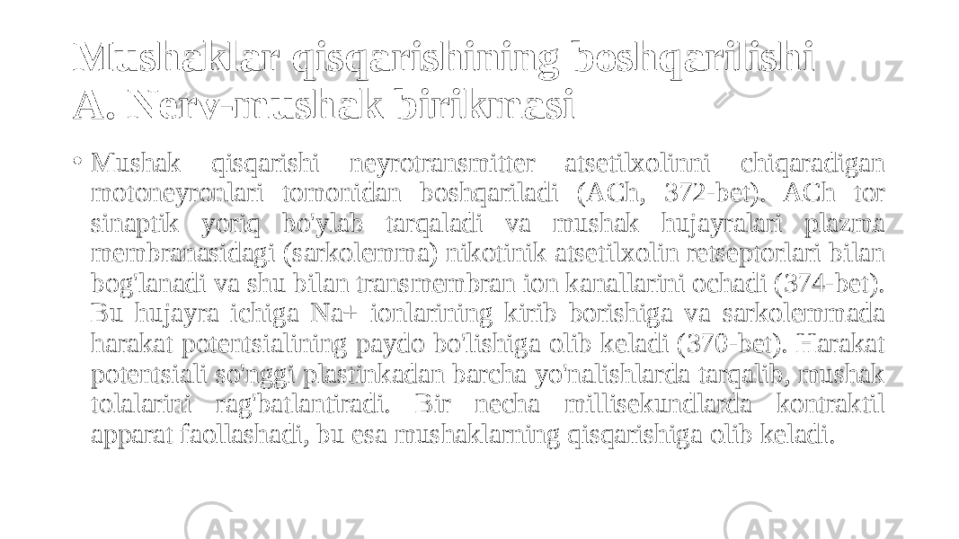 Mushaklar qisqarishining boshqarilishi A. Nerv-mushak birikmasi • Mushak qisqarishi neyrotransmitter atsetilxolinni chiqaradigan motoneyronlari tomonidan boshqariladi (ACh, 372-bet). ACh tor sinaptik yoriq bo&#39;ylab tarqaladi va mushak hujayralari plazma membranasidagi (sarkolemma) nikotinik atsetilxolin retseptorlari bilan bog&#39;lanadi va shu bilan transmembran ion kanallarini ochadi (374-bet). Bu hujayra ichiga Na+ ionlarining kirib borishiga va sarkolemmada harakat potentsialining paydo bo&#39;lishiga olib keladi (370-bet). Harakat potentsiali so&#39;nggi plastinkadan barcha yo&#39;nalishlarda tarqalib, mushak tolalarini rag&#39;batlantiradi. Bir necha millisekundlarda kontraktil apparat faollashadi, bu esa mushaklarning qisqarishiga olib keladi. 