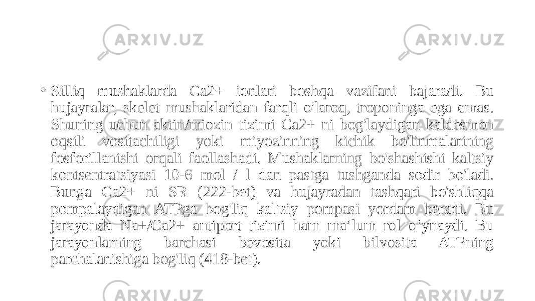 • Silliq mushaklarda Ca2+ ionlari boshqa vazifani bajaradi. Bu hujayralar, skelet mushaklaridan farqli o&#39;laroq, troponinga ega emas. Shuning uchun aktin/miozin tizimi Ca2+ ni bog&#39;laydigan kaldesmon oqsili vositachiligi yoki miyozinning kichik bo&#39;linmalarining fosforillanishi orqali faollashadi. Mushaklarning bo&#39;shashishi kaltsiy kontsentratsiyasi 10-6 mol / l dan pastga tushganda sodir bo&#39;ladi. Bunga Ca2+ ni SR (222-bet) va hujayradan tashqari bo&#39;shliqqa pompalaydigan ATPga bog&#39;liq kaltsiy pompasi yordam beradi. Bu jarayonda Na+/Ca2+ antiport tizimi ham ma’lum rol o‘ynaydi. Bu jarayonlarning barchasi bevosita yoki bilvosita ATPning parchalanishiga bog&#39;liq (418-bet). 
