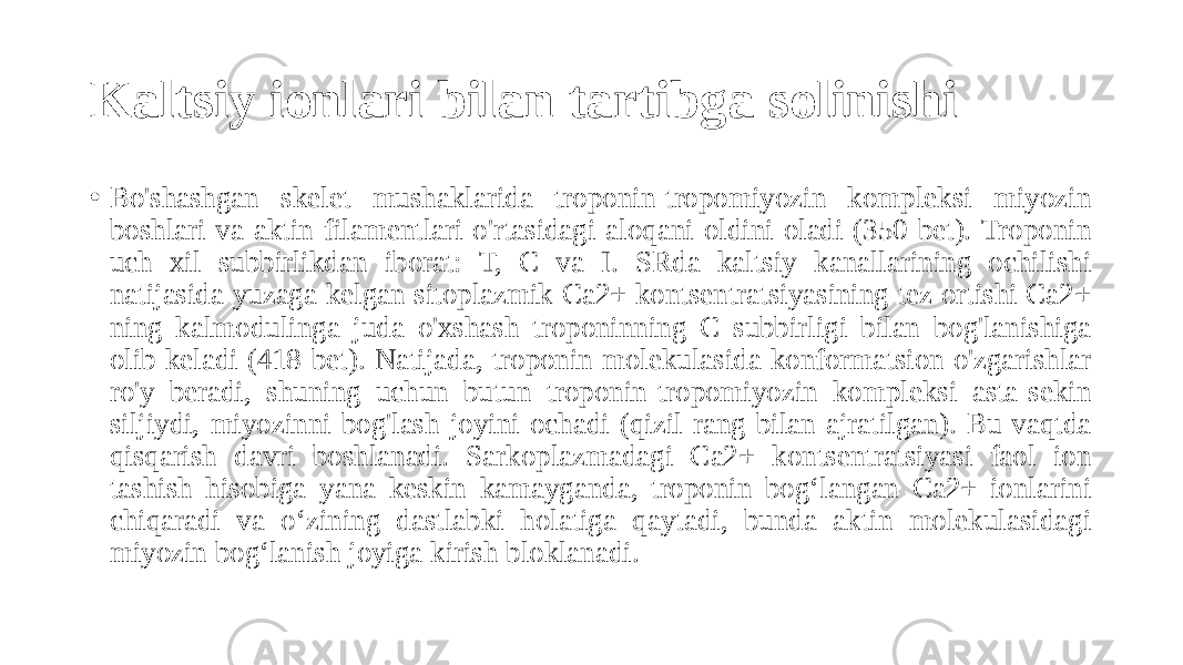 Kaltsiy ionlari bilan tartibga solinishi • Bo&#39;shashgan skelet mushaklarida troponin-tropomiyozin kompleksi miyozin boshlari va aktin filamentlari o&#39;rtasidagi aloqani oldini oladi (350-bet). Troponin uch xil subbirlikdan iborat: T, C va I. SRda kaltsiy kanallarining ochilishi natijasida yuzaga kelgan sitoplazmik Ca2+ kontsentratsiyasining tez ortishi Ca2+ ning kalmodulinga juda o&#39;xshash troponinning C subbirligi bilan bog&#39;lanishiga olib keladi (418-bet). Natijada, troponin molekulasida konformatsion o&#39;zgarishlar ro&#39;y beradi, shuning uchun butun troponin-tropomiyozin kompleksi asta-sekin siljiydi, miyozinni bog&#39;lash joyini ochadi (qizil rang bilan ajratilgan). Bu vaqtda qisqarish davri boshlanadi. Sarkoplazmadagi Ca2+ kontsentratsiyasi faol ion tashish hisobiga yana keskin kamayganda, troponin bog‘langan Ca2+ ionlarini chiqaradi va o‘zining dastlabki holatiga qaytadi, bunda aktin molekulasidagi miyozin bog‘lanish joyiga kirish bloklanadi. 