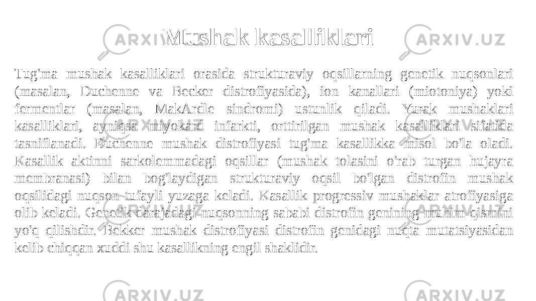 Mushak kasalliklari Tug&#39;ma mushak kasalliklari orasida strukturaviy oqsillarning genetik nuqsonlari (masalan, Duchenne va Becker distrofiyasida), ion kanallari (miotoniya) yoki fermentlar (masalan, MakArdle sindromi) ustunlik qiladi. Yurak mushaklari kasalliklari, ayniqsa miyokard infarkti, orttirilgan mushak kasalliklari sifatida tasniflanadi. Duchenne mushak distrofiyasi tug&#39;ma kasallikka misol bo&#39;la oladi. Kasallik aktinni sarkolemmadagi oqsillar (mushak tolasini o&#39;rab turgan hujayra membranasi) bilan bog&#39;laydigan strukturaviy oqsil bo&#39;lgan distrofin mushak oqsilidagi nuqson tufayli yuzaga keladi. Kasallik progressiv mushaklar atrofiyasiga olib keladi. Genetik darajadagi nuqsonning sababi distrofin genining muhim qismini yo&#39;q qilishdir. Bekker mushak distrofiyasi distrofin genidagi nuqta mutatsiyasidan kelib chiqqan xuddi shu kasallikning engil shaklidir. 