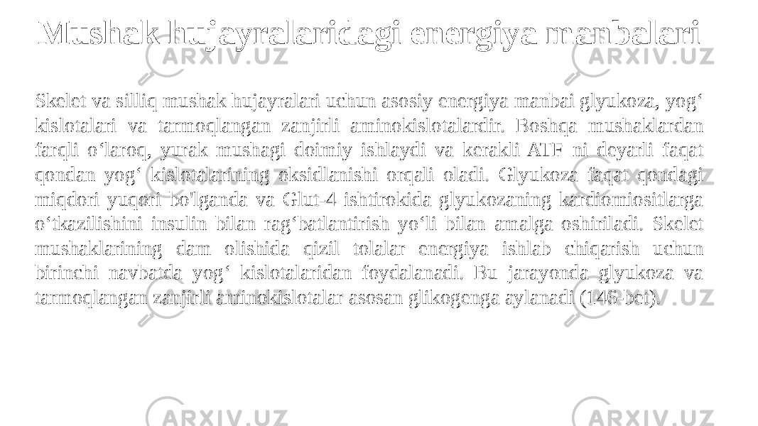 Mushak hujayralaridagi energiya manbalari Skelet va silliq mushak hujayralari uchun asosiy energiya manbai glyukoza, yog‘ kislotalari va tarmoqlangan zanjirli aminokislotalardir. Boshqa mushaklardan farqli o‘laroq, yurak mushagi doimiy ishlaydi va kerakli ATF ni deyarli faqat qondan yog‘ kislotalarining oksidlanishi orqali oladi. Glyukoza faqat qondagi miqdori yuqori bo&#39;lganda va Glut-4 ishtirokida glyukozaning kardiomiositlarga o‘tkazilishini insulin bilan rag‘batlantirish yo‘li bilan amalga oshiriladi. Skelet mushaklarining dam olishida qizil tolalar energiya ishlab chiqarish uchun birinchi navbatda yog‘ kislotalaridan foydalanadi. Bu jarayonda glyukoza va tarmoqlangan zanjirli aminokislotalar asosan glikogenga aylanadi (146-bet). 