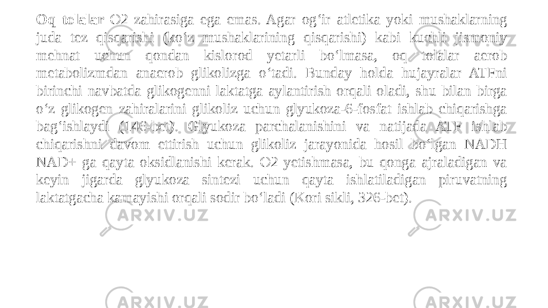 Oq tolalar O2 zahirasiga ega emas. Agar og‘ir atletika yoki mushaklarning juda tez qisqarishi (ko‘z mushaklarining qisqarishi) kabi kuchli jismoniy mehnat uchun qondan kislorod yetarli bo‘lmasa, oq tolalar aerob metabolizmdan anaerob glikolizga o‘tadi. Bunday holda hujayralar ATFni birinchi navbatda glikogenni laktatga aylantirish orqali oladi, shu bilan birga o‘z glikogen zahiralarini glikoliz uchun glyukoza-6-fosfat ishlab chiqarishga bag‘ishlaydi (146-bet). Glyukoza parchalanishini va natijada ATF ishlab chiqarishni davom ettirish uchun glikoliz jarayonida hosil bo‘lgan NADH NAD+ ga qayta oksidlanishi kerak. O2 yetishmasa, bu qonga ajraladigan va keyin jigarda glyukoza sintezi uchun qayta ishlatiladigan piruvatning laktatgacha kamayishi orqali sodir bo‘ladi (Kori sikli, 326-bet). 